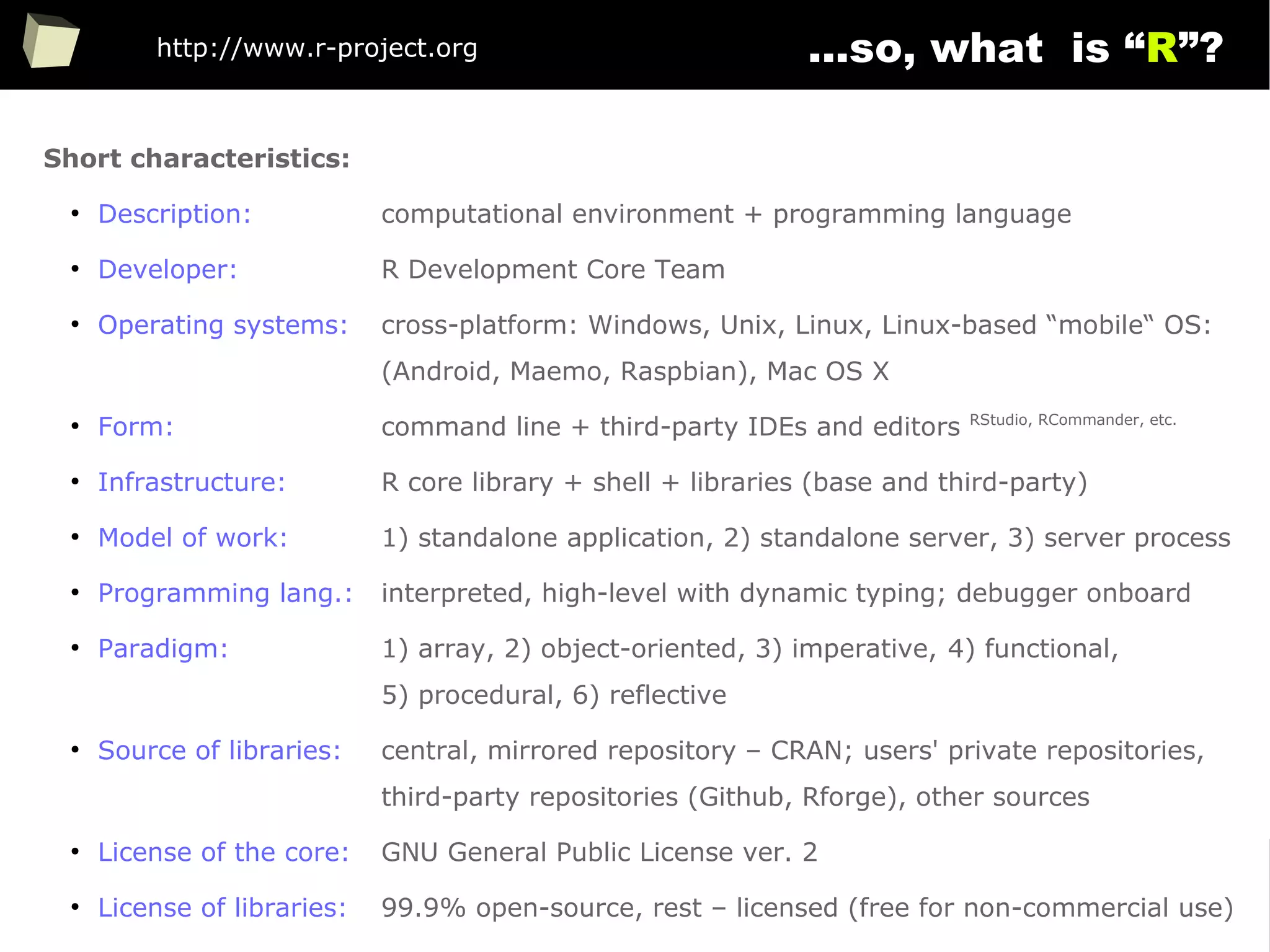 10
...so, what is “R”?
Short characteristics:
●
Description: computational environment + programming language
●
Developer: R Development Core Team
●
Operating systems: cross-platform: Windows, Unix, Linux, Linux-based “mobile“ OS:
(Android, Maemo, Raspbian), Mac OS X
●
Form: command line + third-party IDEs and editors RStudio, RCommander, etc.
●
Infrastructure: R core library + shell + libraries (base and third-party)
●
Model of work: 1) standalone application, 2) standalone server, 3) server process
●
Programming lang.: interpreted, high-level with dynamic typing; debugger onboard
●
Paradigm: 1) array, 2) object-oriented, 3) imperative, 4) functional,
5) procedural, 6) reflective
●
Source of libraries: central, mirrored repository – CRAN; users' private repositories,
third-party repositories (Github, Rforge), other sources
●
License of the core: GNU General Public License ver. 2
●
License of libraries: 99.9% open-source, rest – licensed (free for non-commercial use)
http://www.r-project.org
 