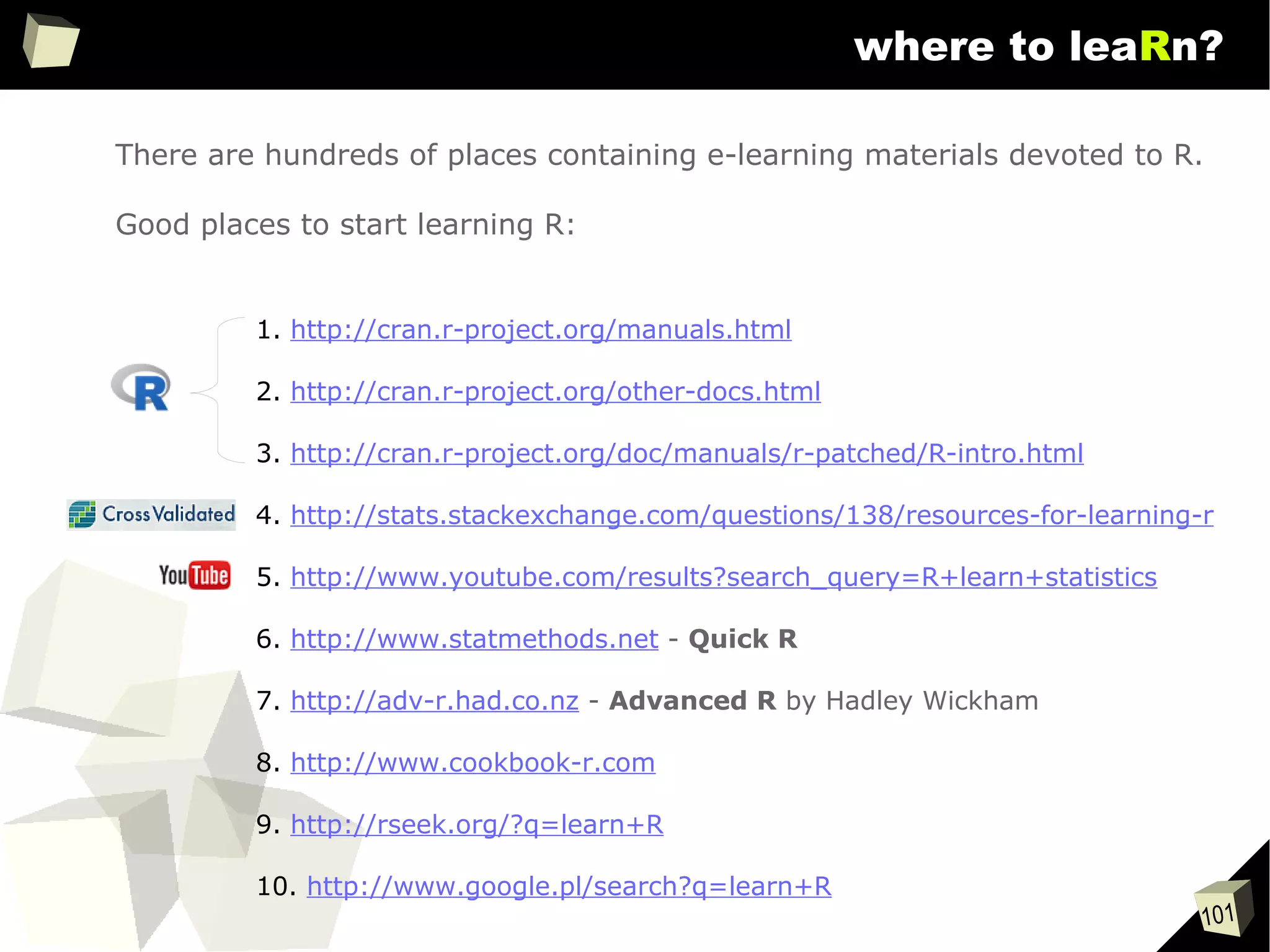 101
where to leaRn?
1. http://cran.r-project.org/manuals.html
2. http://cran.r-project.org/other-docs.html
3. http://cran.r-project.org/doc/manuals/r-patched/R-intro.html
4. http://stats.stackexchange.com/questions/138/resources-for-learning-r
5. http://www.youtube.com/results?search_query=R+learn+statistics
6. http://www.statmethods.net - Quick R
7. http://adv-r.had.co.nz - Advanced R by Hadley Wickham
8. http://www.cookbook-r.com
9. http://rseek.org/?q=learn+R
10. http://www.google.pl/search?q=learn+R
There are hundreds of places containing e-learning materials devoted to R.
Good places to start learning R:
 