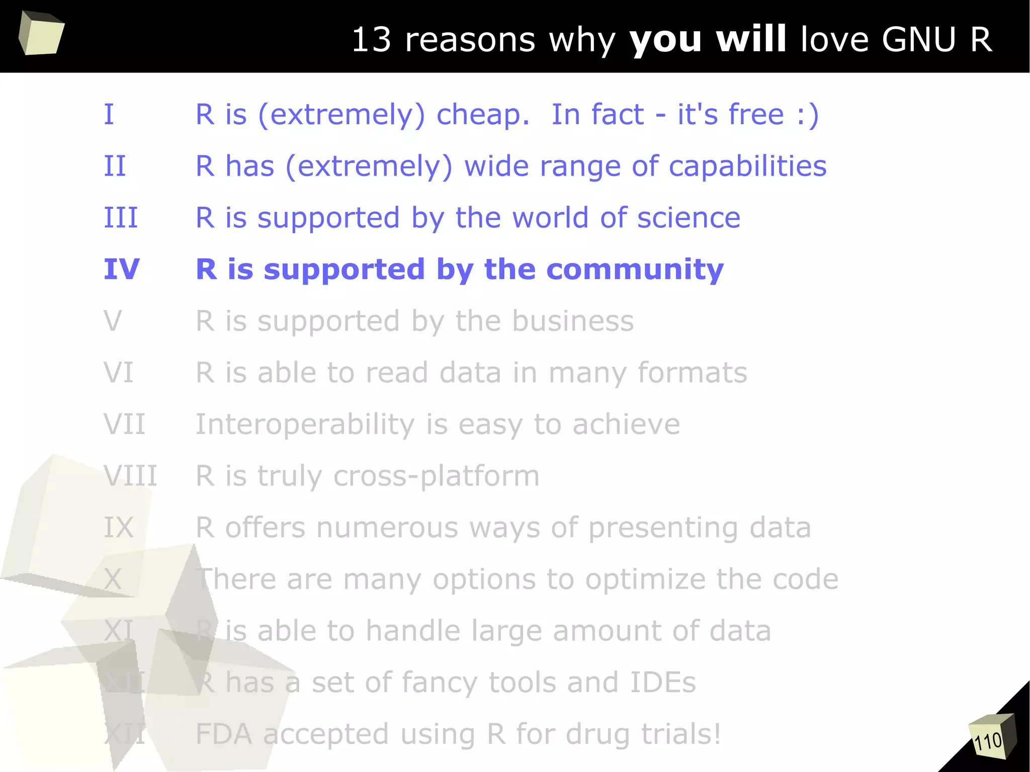 110
13 reasons why you will love GNU R
I R is (extremely) cheap. In fact - it's free :)
II R has (extremely) wide range of capabilities
III R is supported by the world of science
IV R is supported by the community
V R is supported by the business
VI R is able to read data in many formats
VII Interoperability is easy to achieve
VIII R is truly cross-platform
IX R offers numerous ways of presenting data
X There are many options to optimize the code
XI R is able to handle large amount of data
XII R has a set of fancy tools and IDEs
XII FDA accepted using R for drug trials!
 