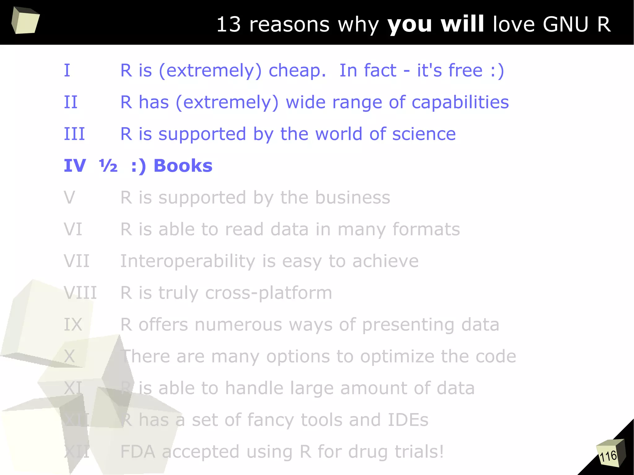 116
13 reasons why you will love GNU R
I R is (extremely) cheap. In fact - it's free :)
II R has (extremely) wide range of capabilities
III R is supported by the world of science
IV ½ :) Books
V R is supported by the business
VI R is able to read data in many formats
VII Interoperability is easy to achieve
VIII R is truly cross-platform
IX R offers numerous ways of presenting data
X There are many options to optimize the code
XI R is able to handle large amount of data
XII R has a set of fancy tools and IDEs
XII FDA accepted using R for drug trials!
 