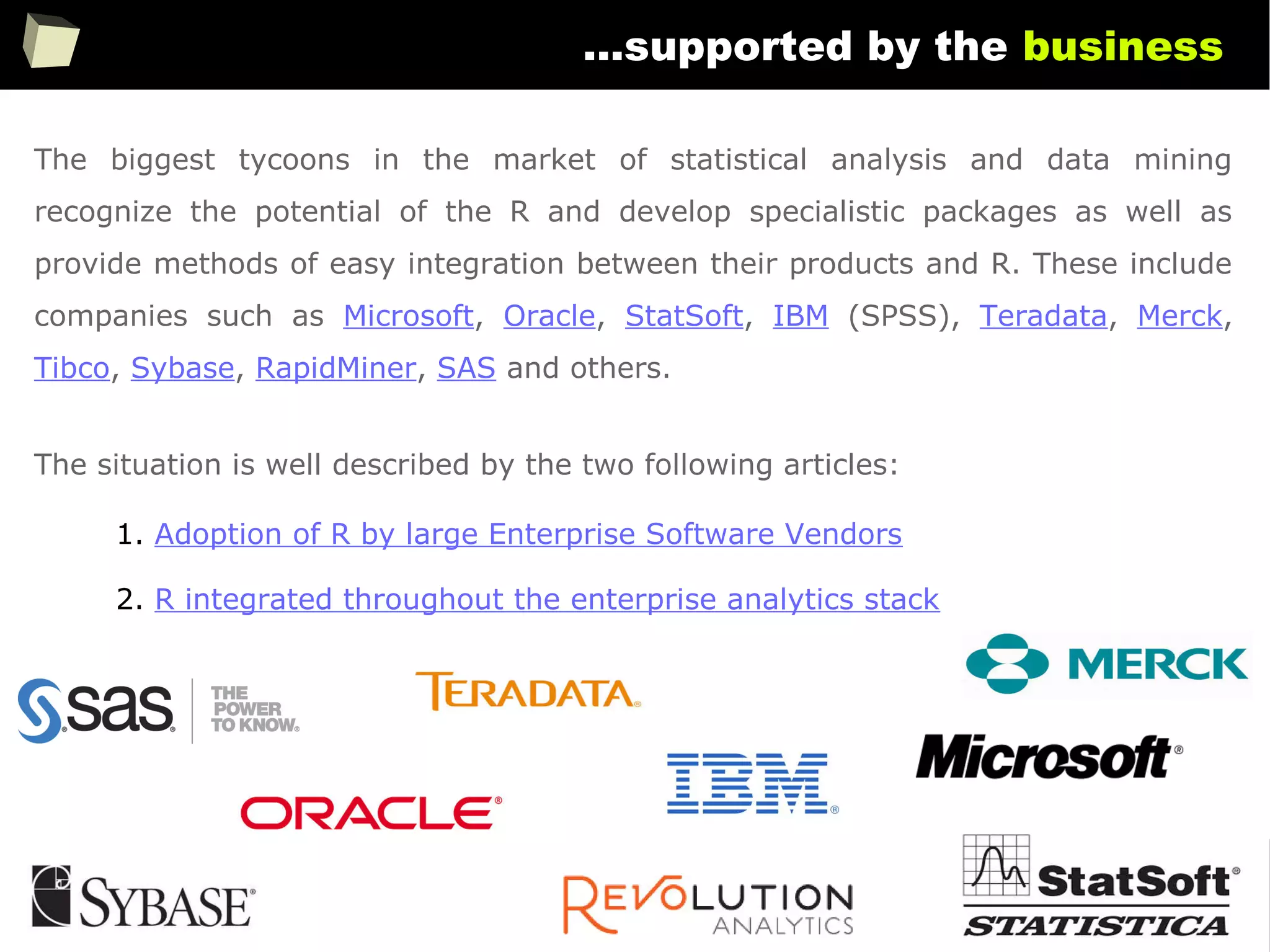 126
...supported by the business
The biggest tycoons in the market of statistical analysis and data mining
recognize the potential of the R and develop specialistic packages as well as
provide methods of easy integration between their products and R. These include
companies such as Microsoft, Oracle, StatSoft, IBM (SPSS), Teradata, Merck,
Tibco, Sybase, RapidMiner, SAS and others.
The situation is well described by the two following articles:
1. Adoption of R by large Enterprise Software Vendors
2. R integrated throughout the enterprise analytics stack
 