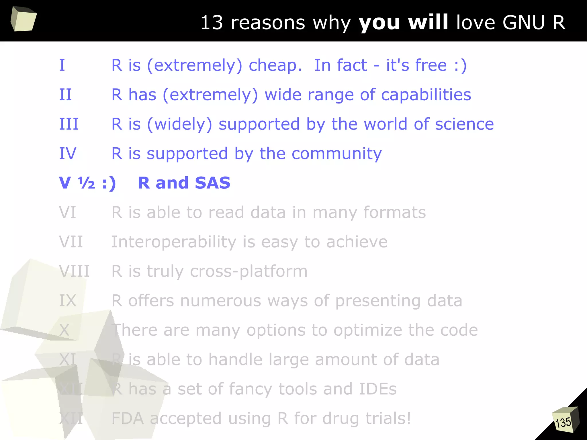 135
13 reasons why you will love GNU R
I R is (extremely) cheap. In fact - it's free :)
II R has (extremely) wide range of capabilities
III R is (widely) supported by the world of science
IV R is supported by the community
V ½ :) R and SAS
VI R is able to read data in many formats
VII Interoperability is easy to achieve
VIII R is truly cross-platform
IX R offers numerous ways of presenting data
X There are many options to optimize the code
XI R is able to handle large amount of data
XII R has a set of fancy tools and IDEs
XII FDA accepted using R for drug trials!
 