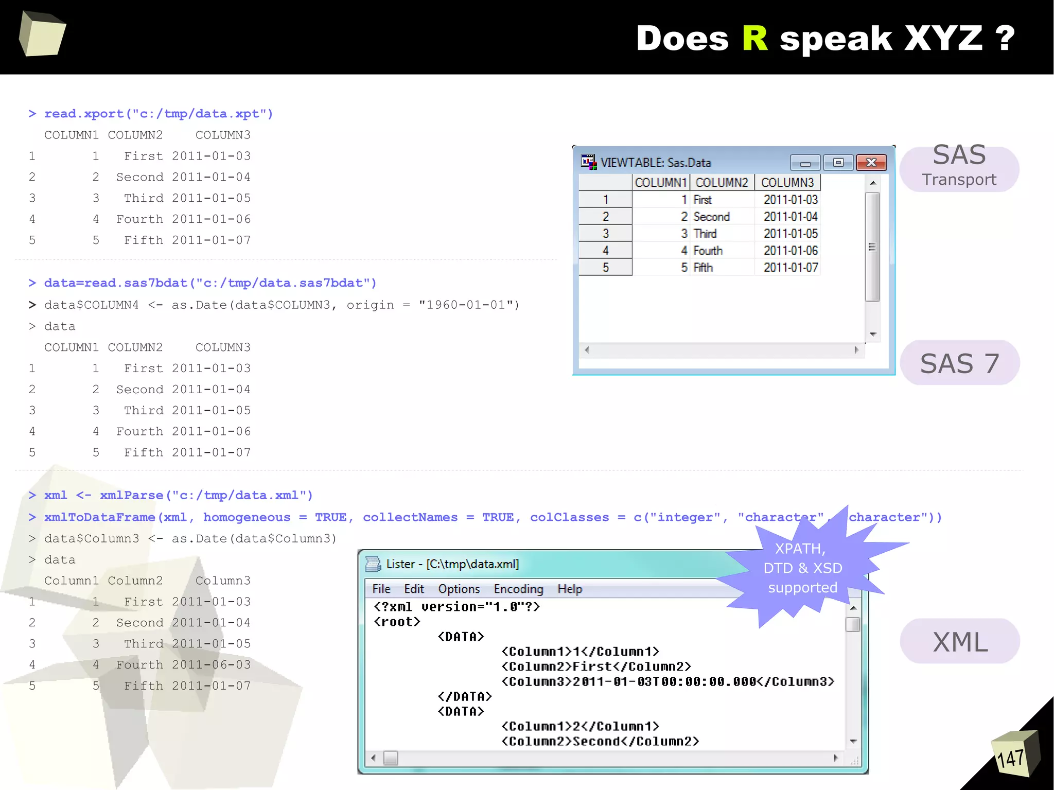 147
Does R speak XYZ ?
> read.xport("c:/tmp/data.xpt")
COLUMN1 COLUMN2 COLUMN3
1 1 First 2011-01-03
2 2 Second 2011-01-04
3 3 Third 2011-01-05
4 4 Fourth 2011-01-06
5 5 Fifth 2011-01-07
> data=read.sas7bdat("c:/tmp/data.sas7bdat")
> data$COLUMN4 <- as.Date(data$COLUMN3, origin = "1960-01-01")
> data
COLUMN1 COLUMN2 COLUMN3
1 1 First 2011-01-03
2 2 Second 2011-01-04
3 3 Third 2011-01-05
4 4 Fourth 2011-01-06
5 5 Fifth 2011-01-07
> xml <- xmlParse("c:/tmp/data.xml")
> xmlToDataFrame(xml, homogeneous = TRUE, collectNames = TRUE, colClasses = c("integer", "character", "character"))
> data$Column3 <- as.Date(data$Column3)
> data
Column1 Column2 Column3
1 1 First 2011-01-03
2 2 Second 2011-01-04
3 3 Third 2011-01-05
4 4 Fourth 2011-06-03
5 5 Fifth 2011-01-07
XML
SAS
Transport
SAS 7
XPATH,
DTD & XSD
supported
 