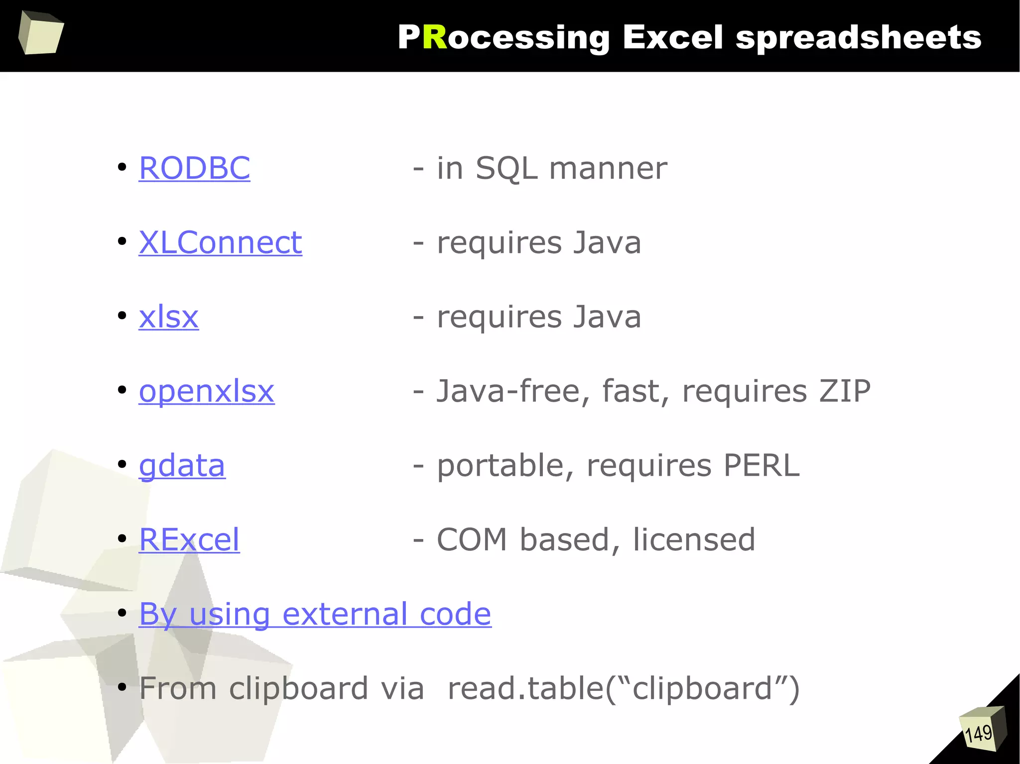 149
PRocessing Excel spreadsheets
●
RODBC - in SQL manner
●
XLConnect - requires Java
●
xlsx - requires Java
●
openxlsx - Java-free, fast, requires ZIP
●
gdata - portable, requires PERL
●
RExcel - COM based, licensed
●
By using external code
●
From clipboard via read.table(“clipboard”)
 