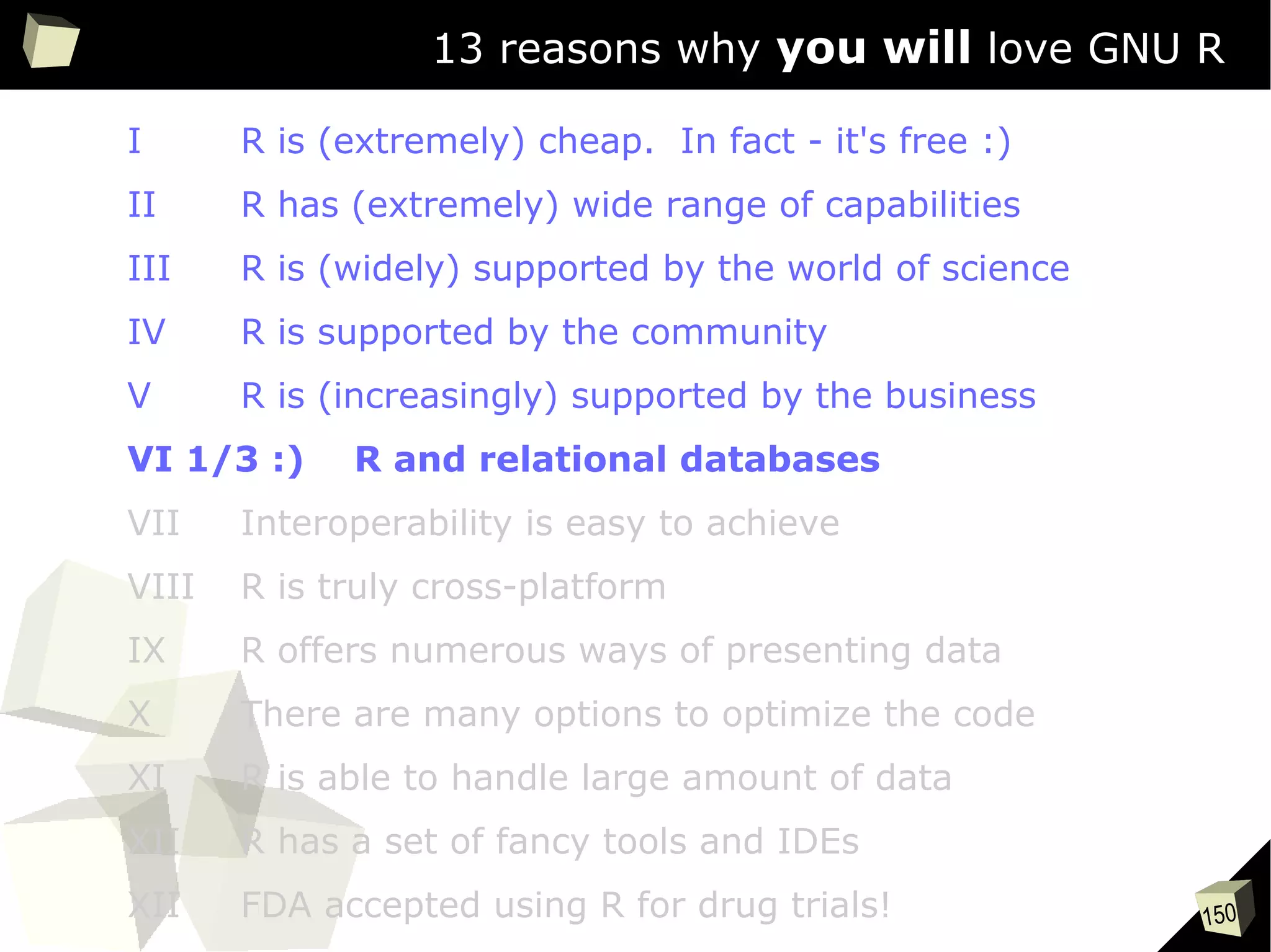 150
13 reasons why you will love GNU R
I R is (extremely) cheap. In fact - it's free :)
II R has (extremely) wide range of capabilities
III R is (widely) supported by the world of science
IV R is supported by the community
V R is (increasingly) supported by the business
VI 1/3 :) R and relational databases
VII Interoperability is easy to achieve
VIII R is truly cross-platform
IX R offers numerous ways of presenting data
X There are many options to optimize the code
XI R is able to handle large amount of data
XII R has a set of fancy tools and IDEs
XII FDA accepted using R for drug trials!
 