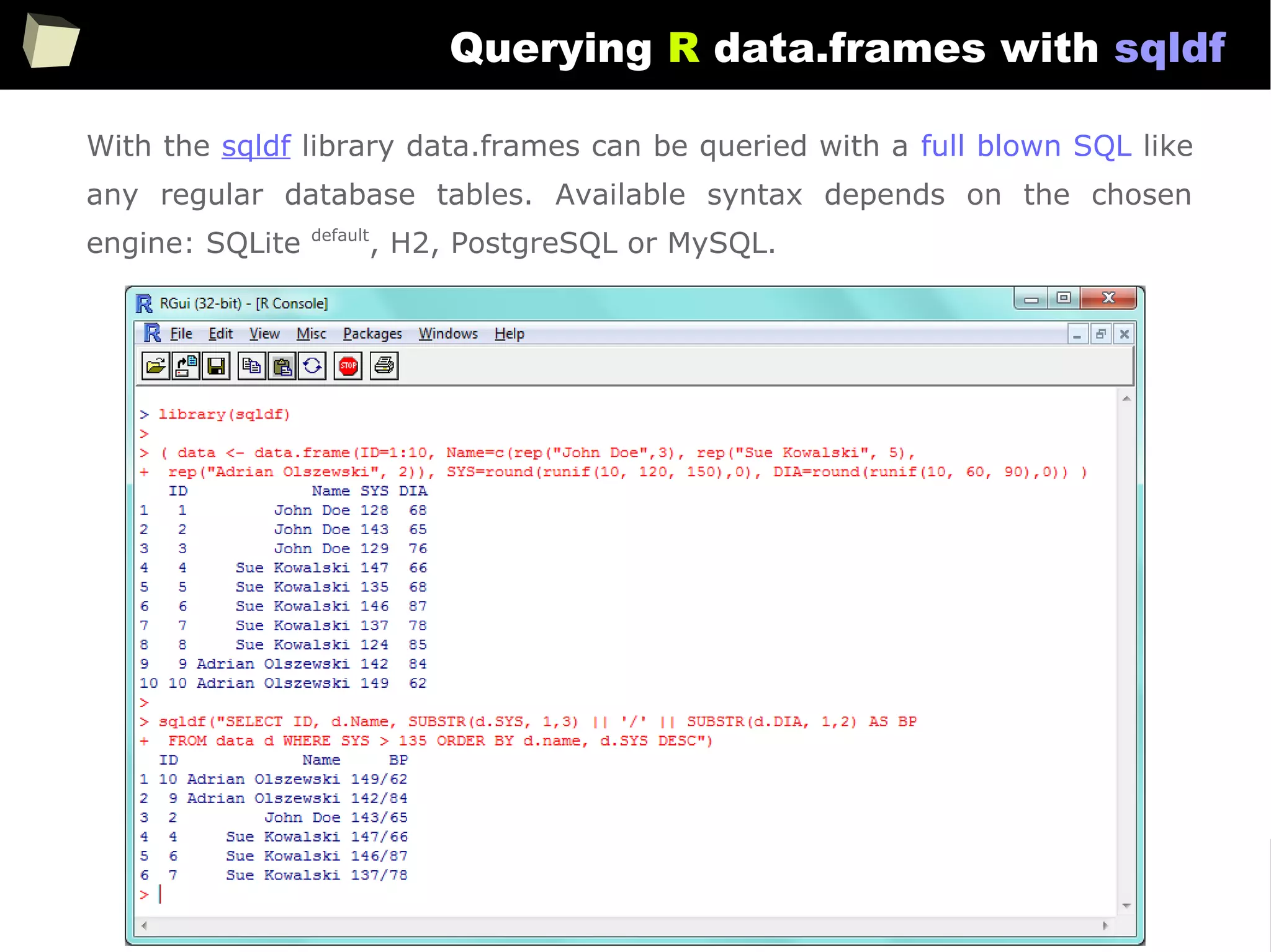 155
Querying R data.frames with sqldf
With the sqldf library data.frames can be queried with a full blown SQL like
any regular database tables. Available syntax depends on the chosen
engine: SQLite default
, H2, PostgreSQL or MySQL.
 