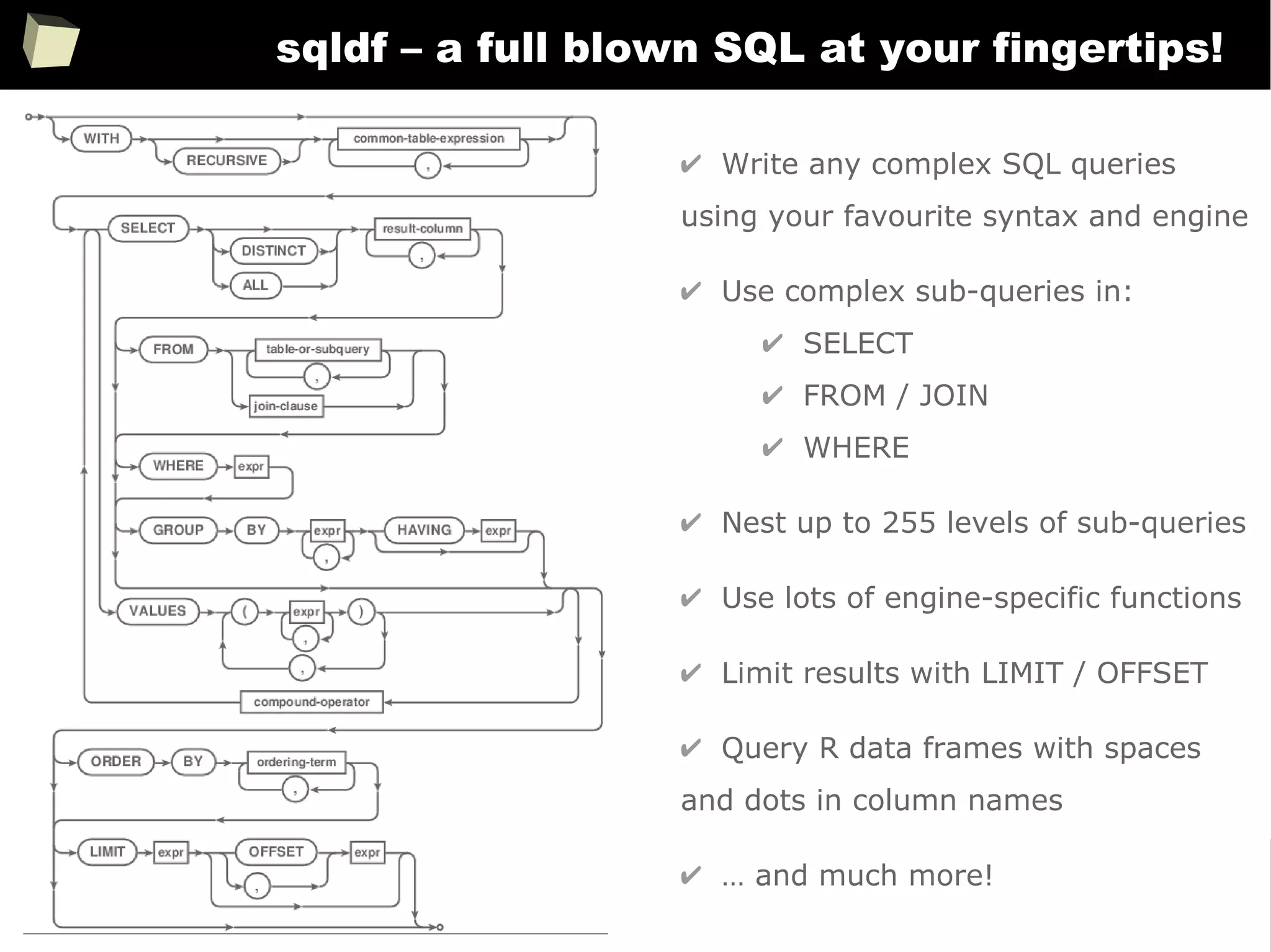 156
sqldf – a full blown SQL at your fingertips!
✔ Write any complex SQL queries
using your favourite syntax and engine
✔ Use complex sub-queries in:
✔ SELECT
✔ FROM / JOIN
✔ WHERE
✔ Nest up to 255 levels of sub-queries
✔ Use lots of engine-specific functions
✔ Limit results with LIMIT / OFFSET
✔ Query R data frames with spaces
and dots in column names
✔ … and much more!
 
