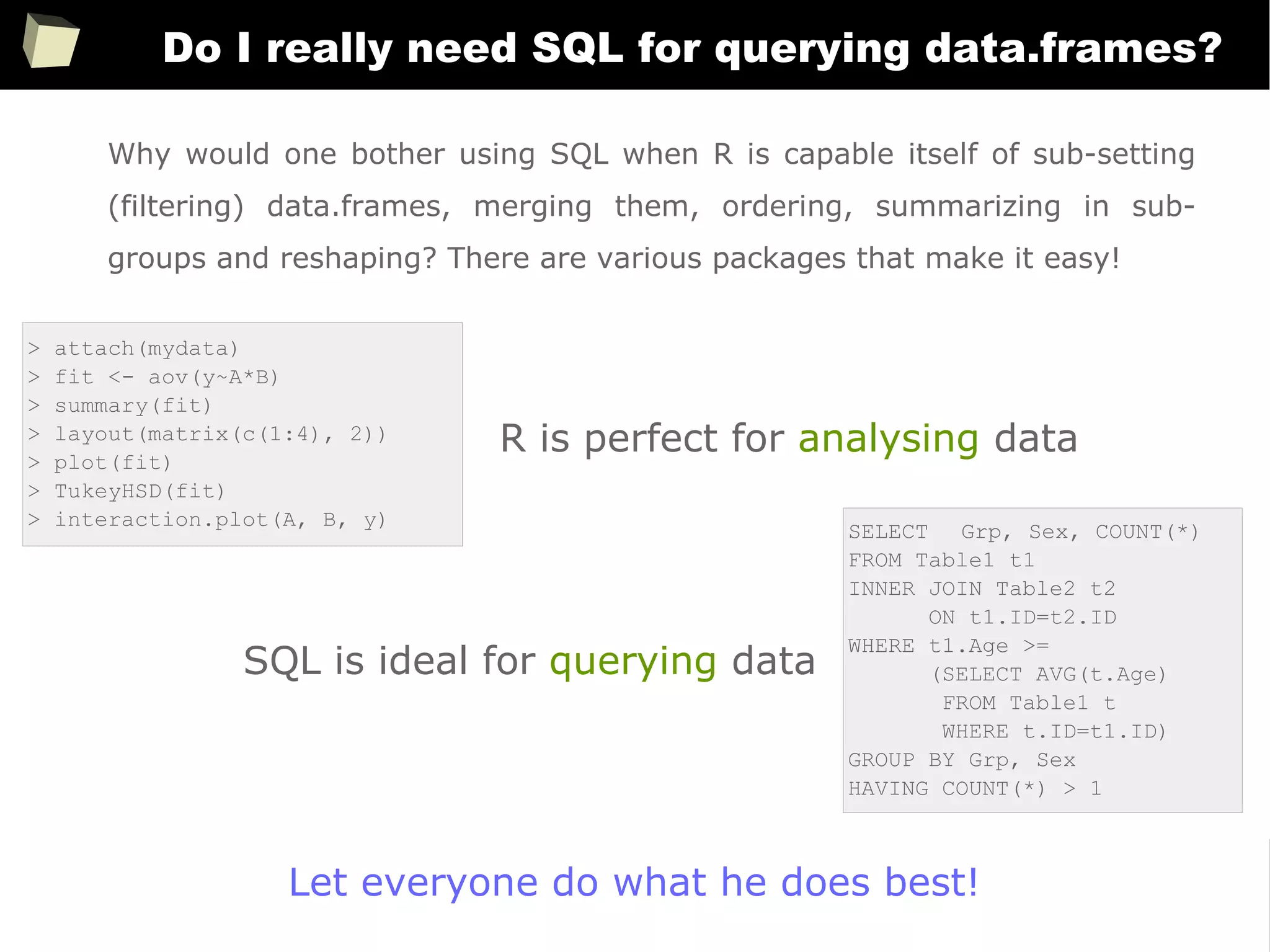 157
Do I really need SQL for querying data.frames?
> attach(mydata)
> fit <- aov(y~A*B)
> summary(fit)
> layout(matrix(c(1:4), 2))
> plot(fit)
> TukeyHSD(fit)
> interaction.plot(A, B, y)
Why would one bother using SQL when R is capable itself of sub-setting
(filtering) data.frames, merging them, ordering, summarizing in sub-
groups and reshaping? There are various packages that make it easy!
SELECT Grp, Sex, COUNT(*)
FROM Table1 t1
INNER JOIN Table2 t2
ON t1.ID=t2.ID
WHERE t1.Age >=
(SELECT AVG(t.Age)
FROM Table1 t
WHERE t.ID=t1.ID)
GROUP BY Grp, Sex
HAVING COUNT(*) > 1
R is perfect for analysing data
SQL is ideal for querying data
Let everyone do what he does best!
 