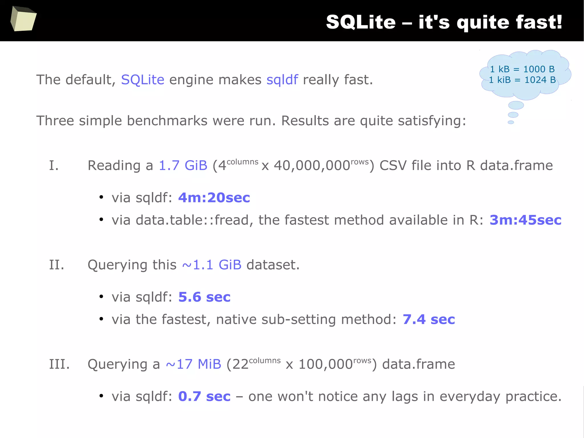 158
SQLite – it's quite fast!
The default, SQLite engine makes sqldf really fast.
Three simple benchmarks were run. Results are quite satisfying:
I. Reading a 1.7 GiB (4columns
x 40,000,000rows
) CSV file into R data.frame
●
via sqldf: 4m:20sec
●
via data.table::fread, the fastest method available in R: 3m:45sec
II. Querying this ~1.1 GiB dataset.
●
via sqldf: 5.6 sec
●
via the fastest, native sub-setting method: 7.4 sec
III. Querying a ~17 MiB (22columns
x 100,000rows
) data.frame
●
via sqldf: 0.7 sec – one won't notice any lags in everyday practice.
1 kB = 1000 B
1 kiB = 1024 B
 