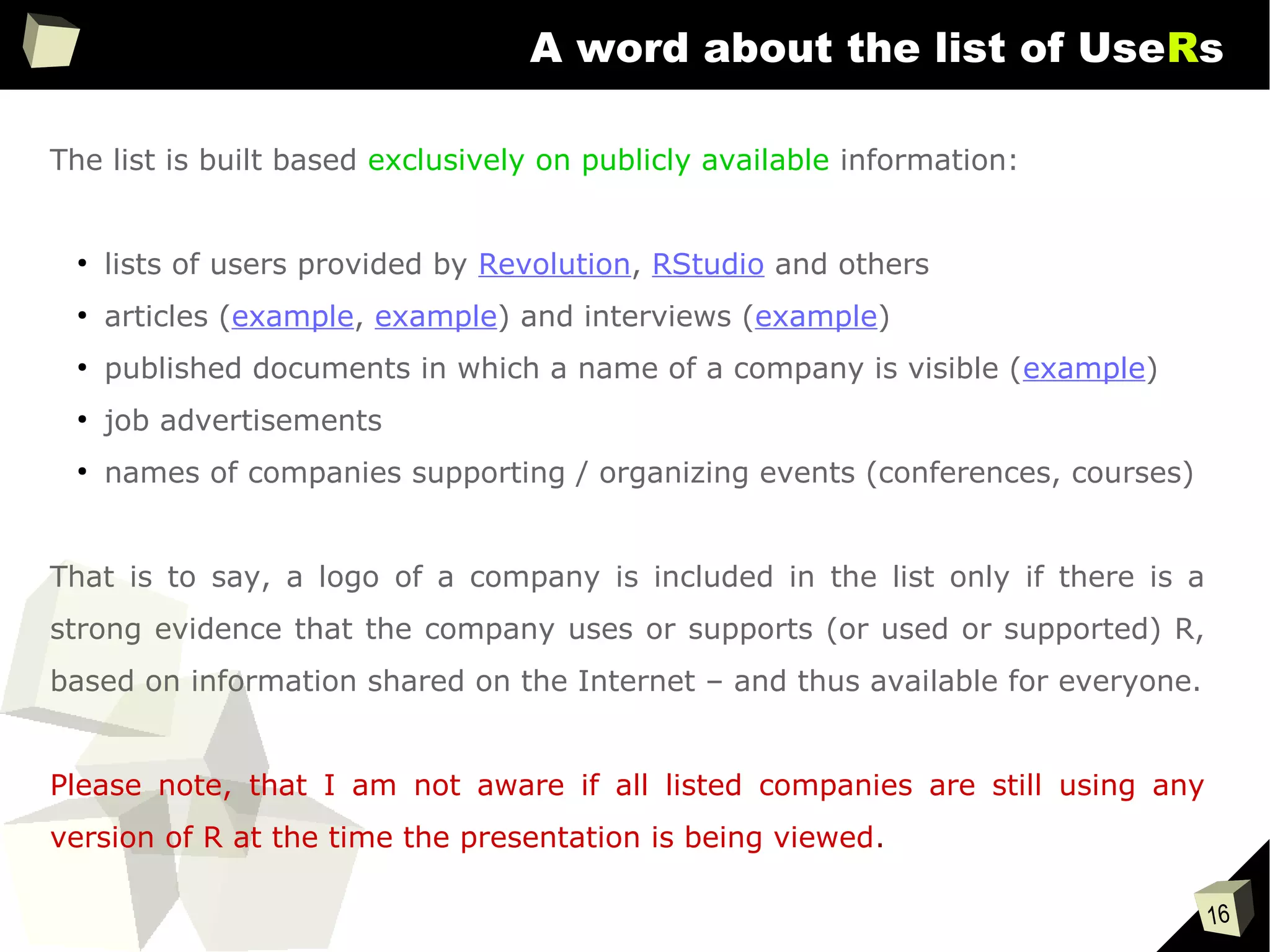 16
A word about the list of UseRs
The list is built based exclusively on publicly available information:
●
lists of users provided by Revolution, RStudio and others
●
articles (example, example) and interviews (example)
●
published documents in which a name of a company is visible (example)
●
job advertisements
●
names of companies supporting / organizing events (conferences, courses)
That is to say, a logo of a company is included in the list only if there is a
strong evidence that the company uses or supports (or used or supported) R,
based on information shared on the Internet – and thus available for everyone.
Please note, that I am not aware if all listed companies are still using any
version of R at the time the presentation is being viewed.
 