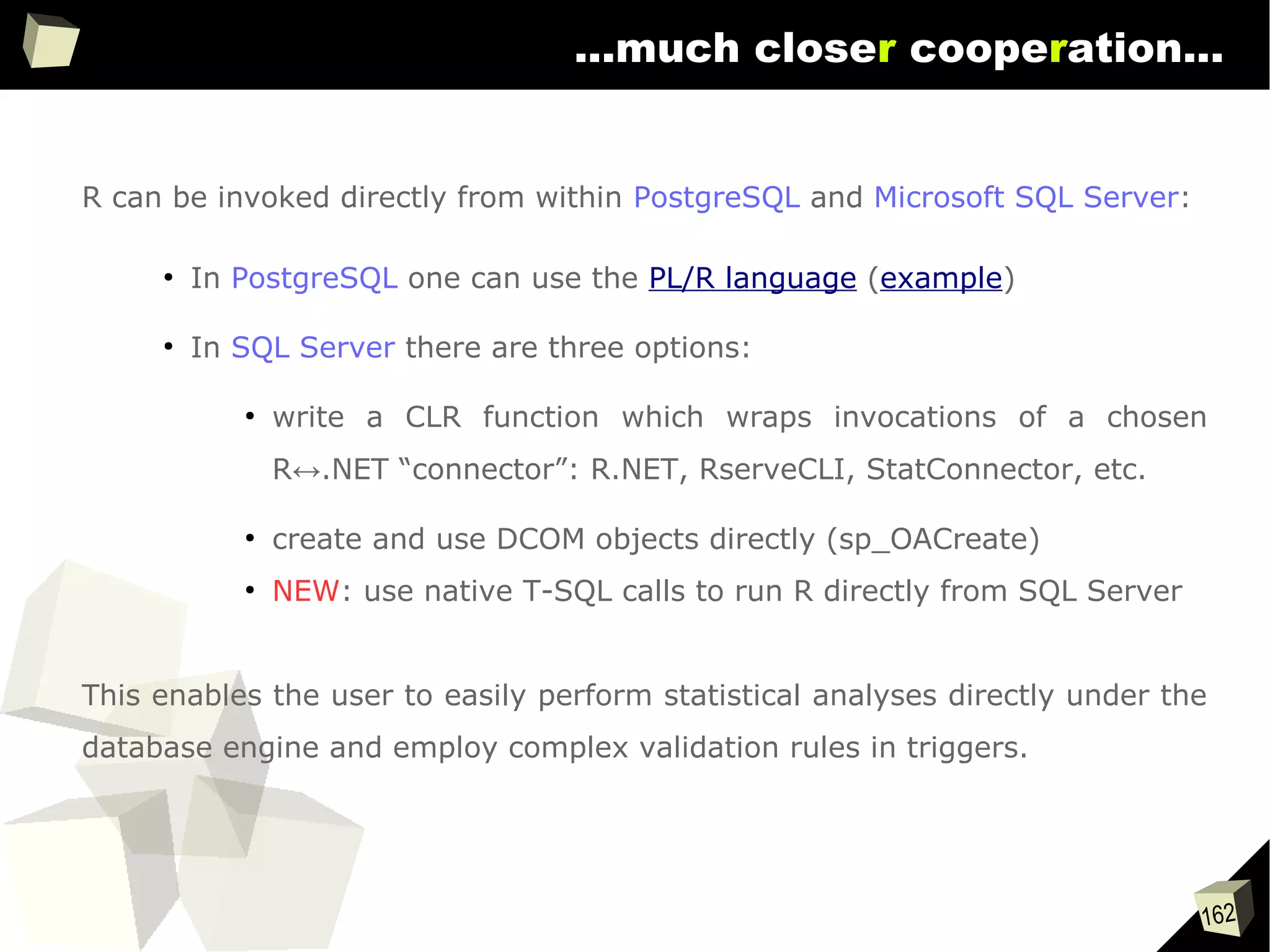 162
...much closer cooperation...
R can be invoked directly from within PostgreSQL and Microsoft SQL Server:
●
In PostgreSQL one can use the PL/R language (example)
●
In SQL Server there are three options:
●
write a CLR function which wraps invocations of a chosen
R↔.NET “connector”: R.NET, RserveCLI, StatConnector, etc.
●
create and use DCOM objects directly (sp_OACreate)
●
NEW: use native T-SQL calls to run R directly from SQL Server
This enables the user to easily perform statistical analyses directly under the
database engine and employ complex validation rules in triggers.
 