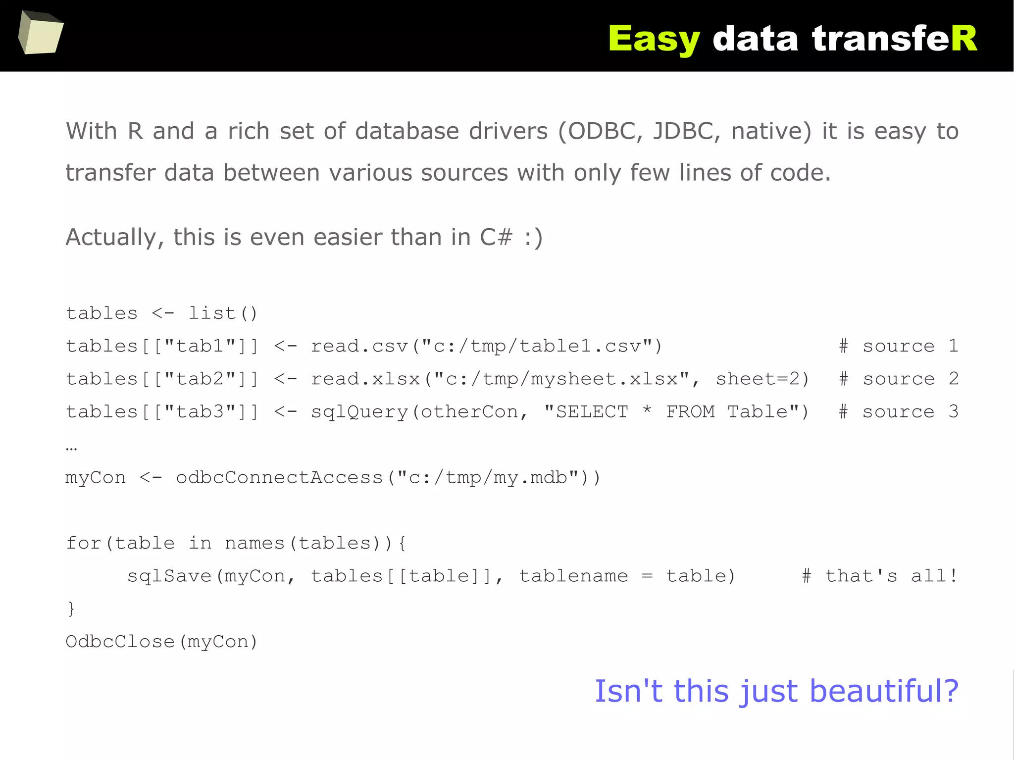 163
Easy data transfeR
With R and a rich set of database drivers (ODBC, JDBC, native) it is easy to
transfer data between various sources with only few lines of code.
Actually, this is even easier than in C# :)
tables <- list()
tables[["tab1"]] <- read.csv("c:/tmp/table1.csv") # source 1
tables[["tab2"]] <- read.xlsx("c:/tmp/mysheet.xlsx", sheet=2) # source 2
tables[["tab3"]] <- sqlQuery(otherCon, "SELECT * FROM Table") # source 3
…
myCon <- odbcConnectAccess("c:/tmp/my.mdb"))
for(table in names(tables)){
sqlSave(myCon, tables[[table]], tablename = table) # that's all!
}
OdbcClose(myCon)
Isn't this just beautiful?
 