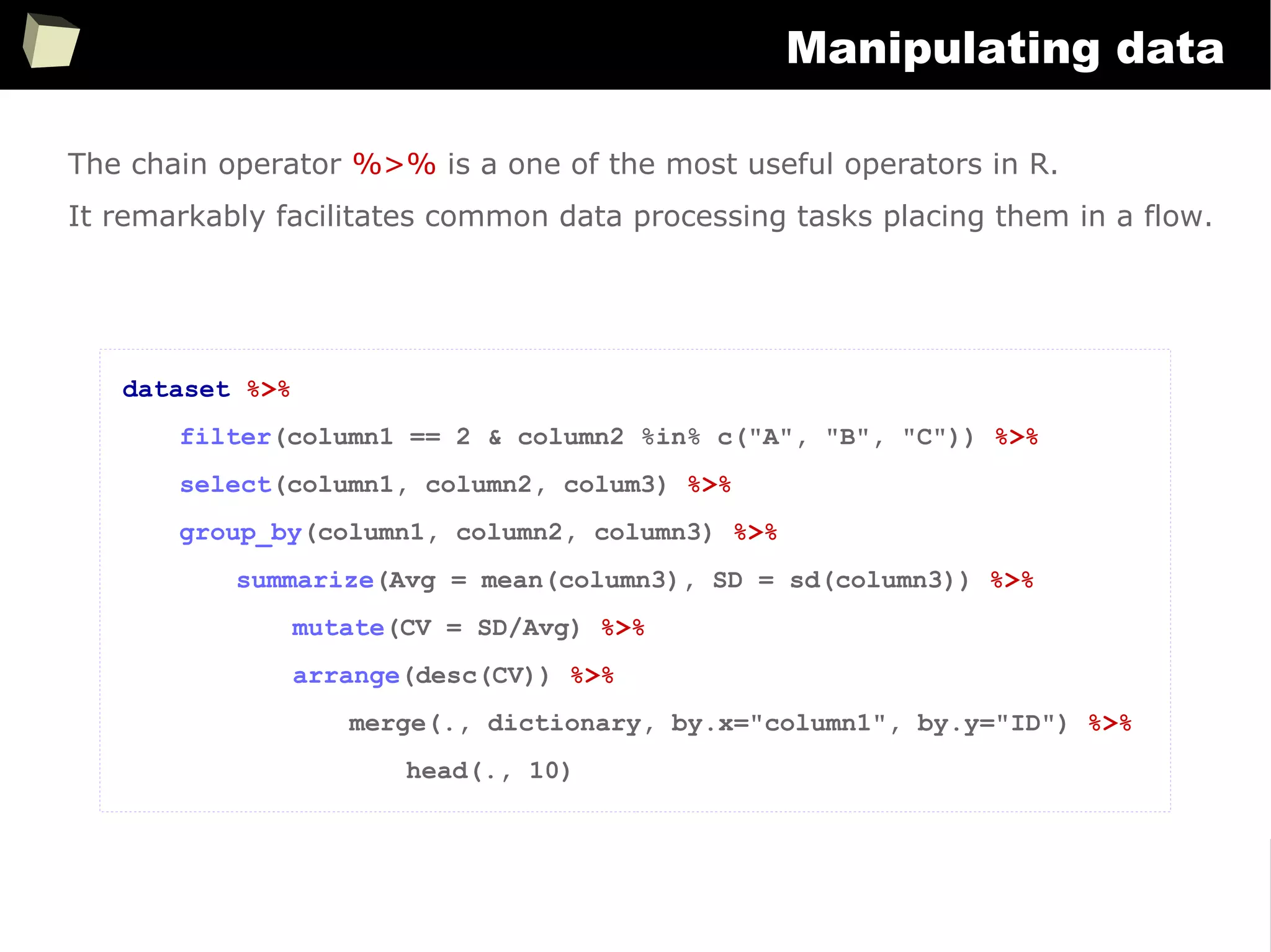 166
Manipulating data
The chain operator %>% is a one of the most useful operators in R.
It remarkably facilitates common data processing tasks placing them in a flow.
dataset %>%
filter(column1 == 2 & column2 %in% c("A", "B", "C")) %>%
select(column1, column2, colum3) %>%
group_by(column1, column2, column3) %>%
summarize(Avg = mean(column3), SD = sd(column3)) %>%
mutate(CV = SD/Avg) %>%
arrange(desc(CV)) %>%
merge(., dictionary, by.x="column1", by.y="ID") %>%
head(., 10)
 