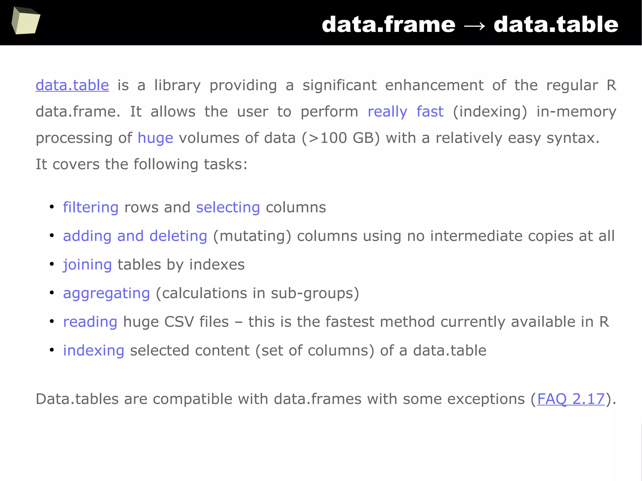 172
data.frame → data.table
data.table is a library providing a significant enhancement of the regular R
data.frame. It allows the user to perform really fast (indexing) in-memory
processing of huge volumes of data (>100 GB) with a relatively easy syntax.
It covers the following tasks:
●
filtering rows and selecting columns
●
adding and deleting (mutating) columns using no intermediate copies at all
●
joining tables by indexes
●
aggregating (calculations in sub-groups)
●
reading huge CSV files – this is the fastest method currently available in R
●
indexing selected content (set of columns) of a data.table
Data.tables are compatible with data.frames with some exceptions (FAQ 2.17).
 