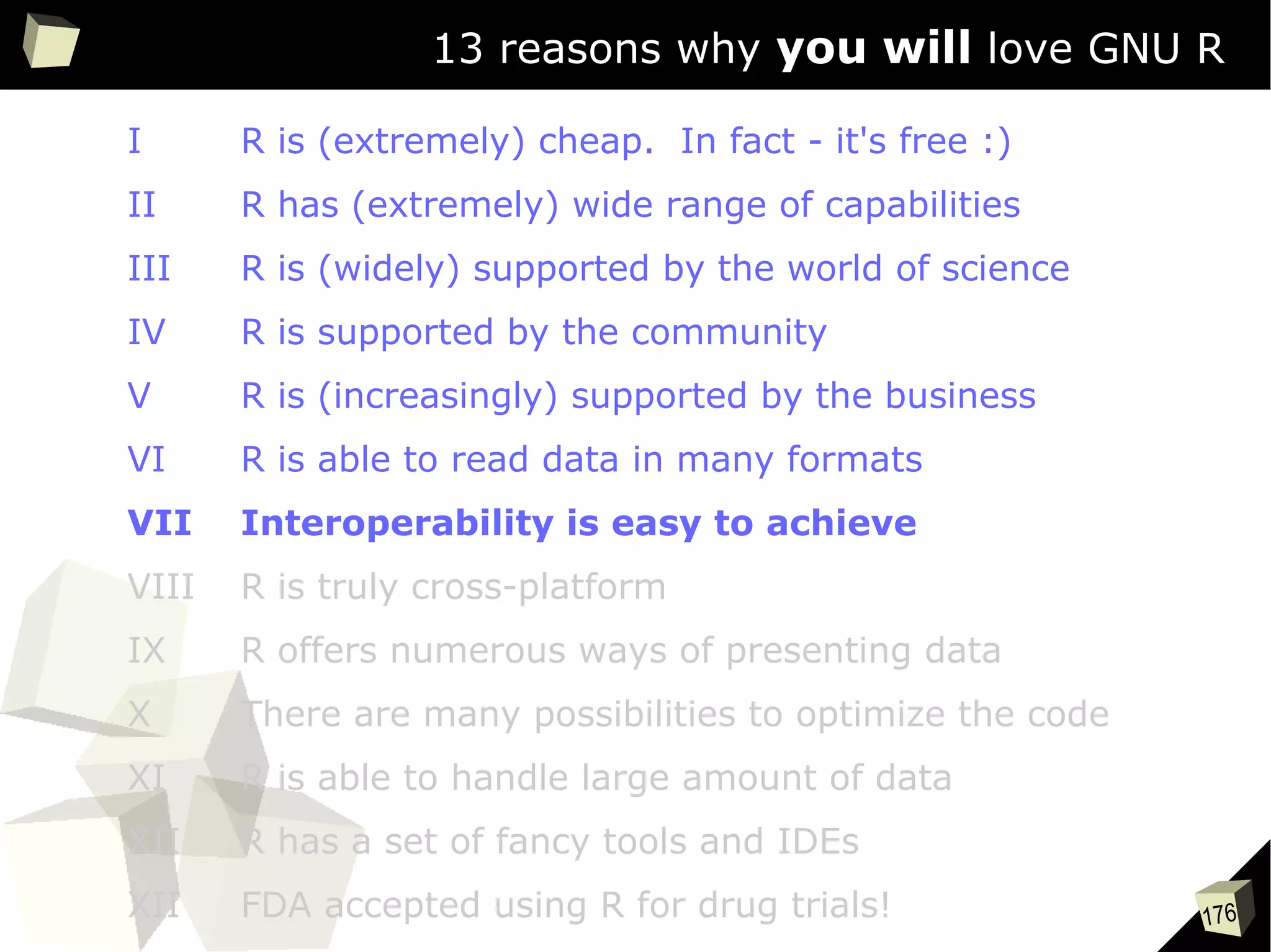 176
13 reasons why you will love GNU R
I R is (extremely) cheap. In fact - it's free :)
II R has (extremely) wide range of capabilities
III R is (widely) supported by the world of science
IV R is supported by the community
V R is (increasingly) supported by the business
VI R is able to read data in many formats
VII Interoperability is easy to achieve
VIII R is truly cross-platform
IX R offers numerous ways of presenting data
X There are many possibilities to optimize the code
XI R is able to handle large amount of data
XII R has a set of fancy tools and IDEs
XII FDA accepted using R for drug trials!
 