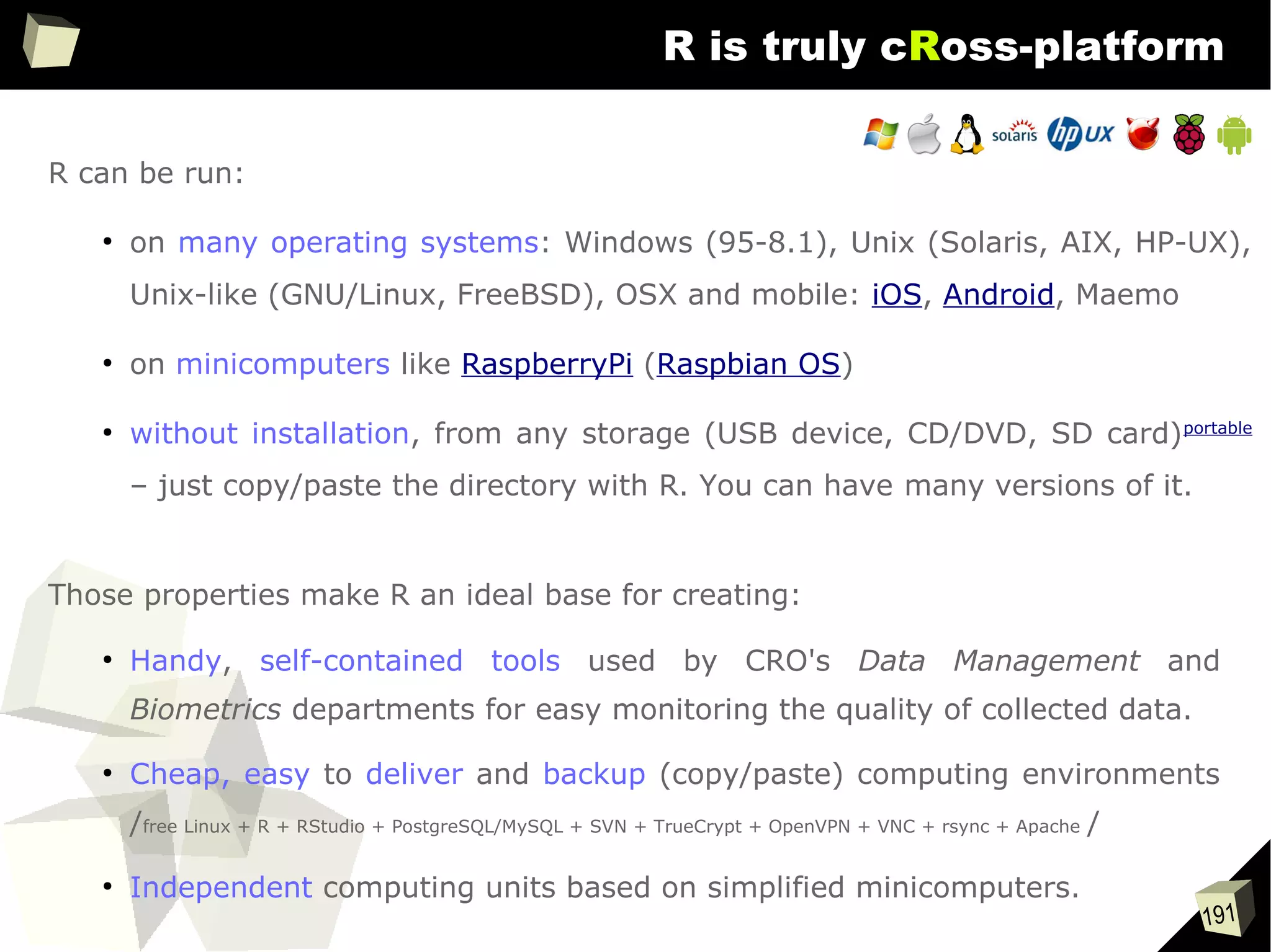 191
R is truly cRoss-platform
R can be run:
●
on many operating systems: Windows (95-8.1), Unix (Solaris, AIX, HP-UX),
Unix-like (GNU/Linux, FreeBSD), OSX and mobile: iOS, Android, Maemo
●
on minicomputers like RaspberryPi (Raspbian OS)
●
without installation, from any storage (USB device, CD/DVD, SD card)portable
– just copy/paste the directory with R. You can have many versions of it.
Those properties make R an ideal base for creating:
●
Handy, self-contained tools used by CRO's Data Management and
Biometrics departments for easy monitoring the quality of collected data.
●
Cheap, easy to deliver and backup (copy/paste) computing environments
/free Linux + R + RStudio + PostgreSQL/MySQL + SVN + TrueCrypt + OpenVPN + VNC + rsync + Apache /
●
Independent computing units based on simplified minicomputers.
 