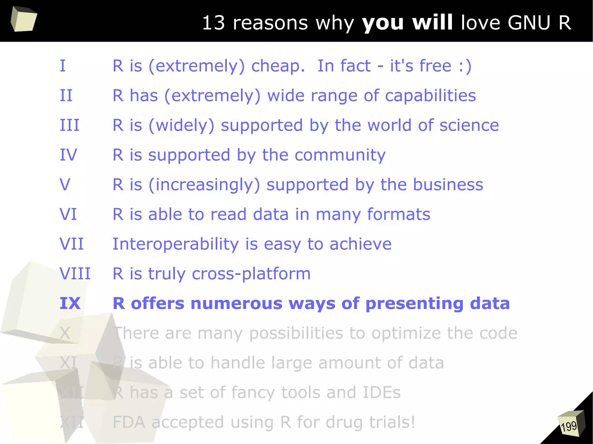 199
13 reasons why you will love GNU R
I R is (extremely) cheap. In fact - it's free :)
II R has (extremely) wide range of capabilities
III R is (widely) supported by the world of science
IV R is supported by the community
V R is (increasingly) supported by the business
VI R is able to read data in many formats
VII Interoperability is easy to achieve
VIII R is truly cross-platform
IX R offers numerous ways of presenting data
X There are many possibilities to optimize the code
XI R is able to handle large amount of data
XII R has a set of fancy tools and IDEs
XII FDA accepted using R for drug trials!
 