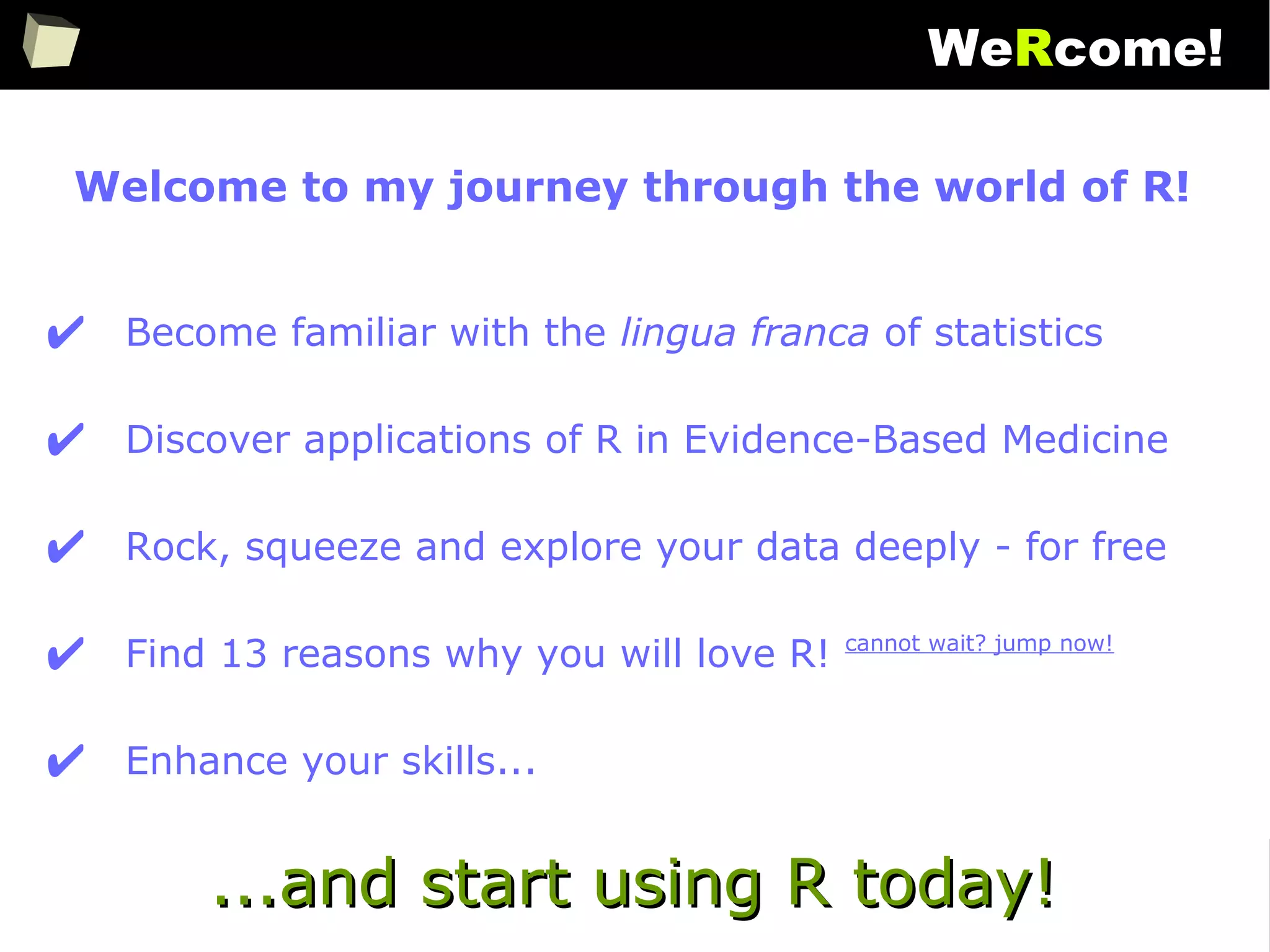 2
WeRcome!
Welcome to my journey through the world of R!
✔ Become familiar with the lingua franca of statistics
✔ Discover applications of R in Evidence-Based Medicine
✔ Rock, squeeze and explore your data deeply - for free
✔ Find 13 reasons why you will love R! cannot wait? jump now!
✔ Enhance your skills...
...and start using R today!...and start using R today!
 