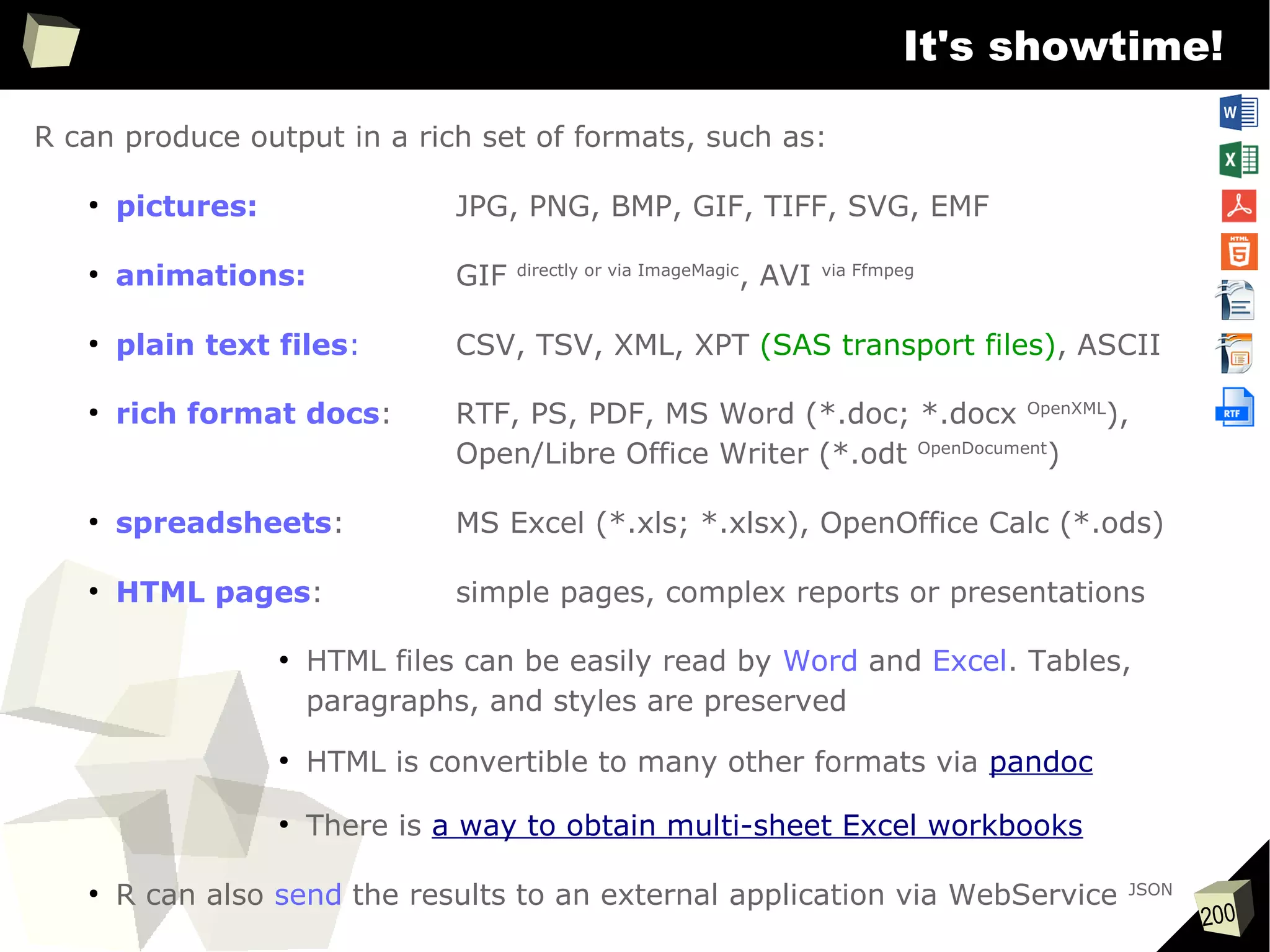200
It's showtime!
R can produce output in a rich set of formats, such as:
●
pictures: JPG, PNG, BMP, GIF, TIFF, SVG, EMF
●
animations: GIF directly or via ImageMagic
, AVI via Ffmpeg
●
plain text files: CSV, TSV, XML, XPT (SAS transport files), ASCII
●
rich format docs: RTF, PS, PDF, MS Word (*.doc; *.docx OpenXML
),
Open/Libre Office Writer (*.odt OpenDocument
)
●
spreadsheets: MS Excel (*.xls; *.xlsx), OpenOffice Calc (*.ods)
●
HTML pages: simple pages, complex reports or presentations
●
HTML files can be easily read by Word and Excel. Tables,
paragraphs, and styles are preserved
●
HTML is convertible to many other formats via pandoc
●
There is a way to obtain multi-sheet Excel workbooks
●
R can also send the results to an external application via WebService JSON
 