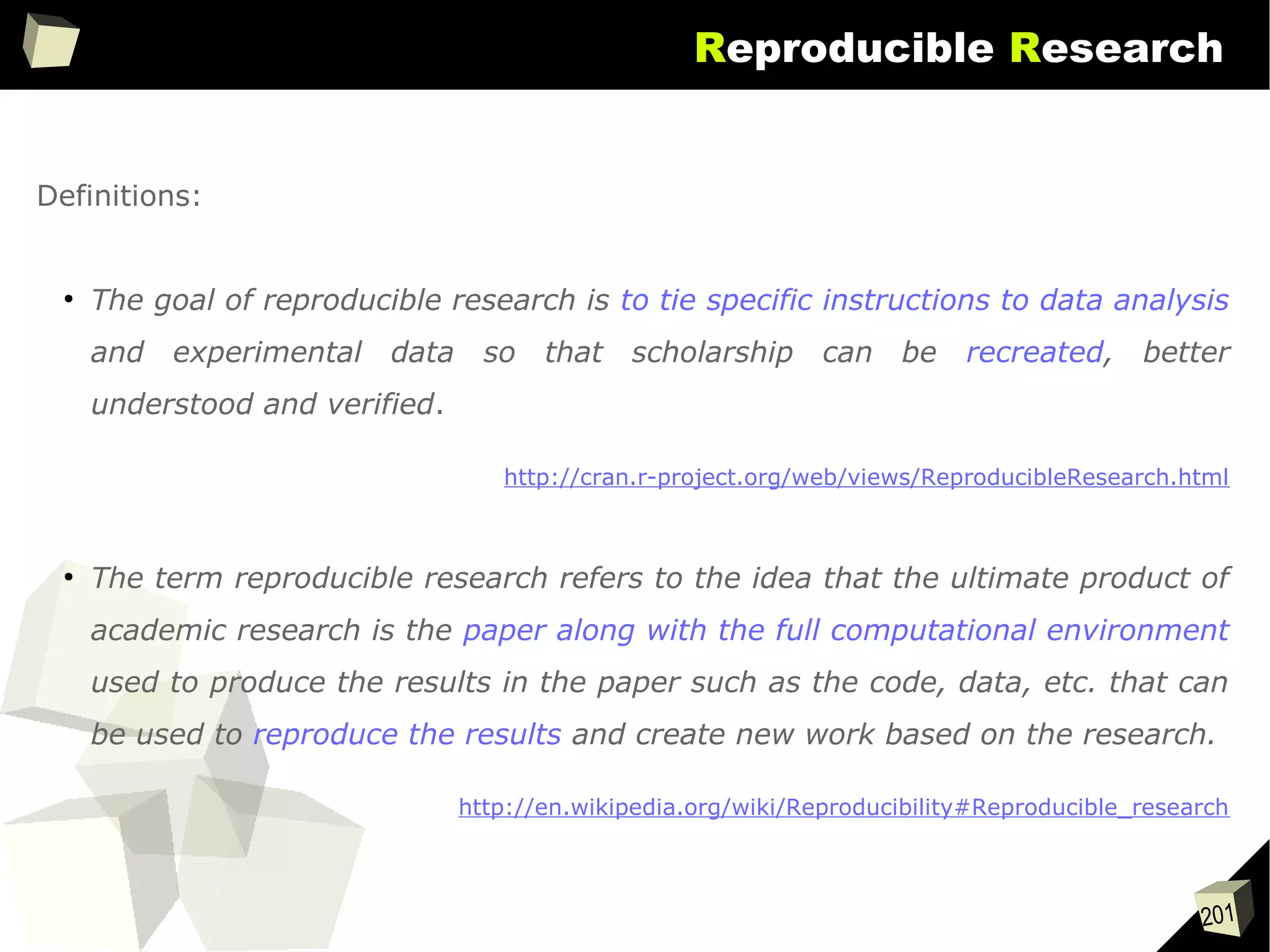201
Reproducible Research
Definitions:
●
The goal of reproducible research is to tie specific instructions to data analysis
and experimental data so that scholarship can be recreated, better
understood and verified.
http://cran.r-project.org/web/views/ReproducibleResearch.html
●
The term reproducible research refers to the idea that the ultimate product of
academic research is the paper along with the full computational environment
used to produce the results in the paper such as the code, data, etc. that can
be used to reproduce the results and create new work based on the research.
http://en.wikipedia.org/wiki/Reproducibility#Reproducible_research
 