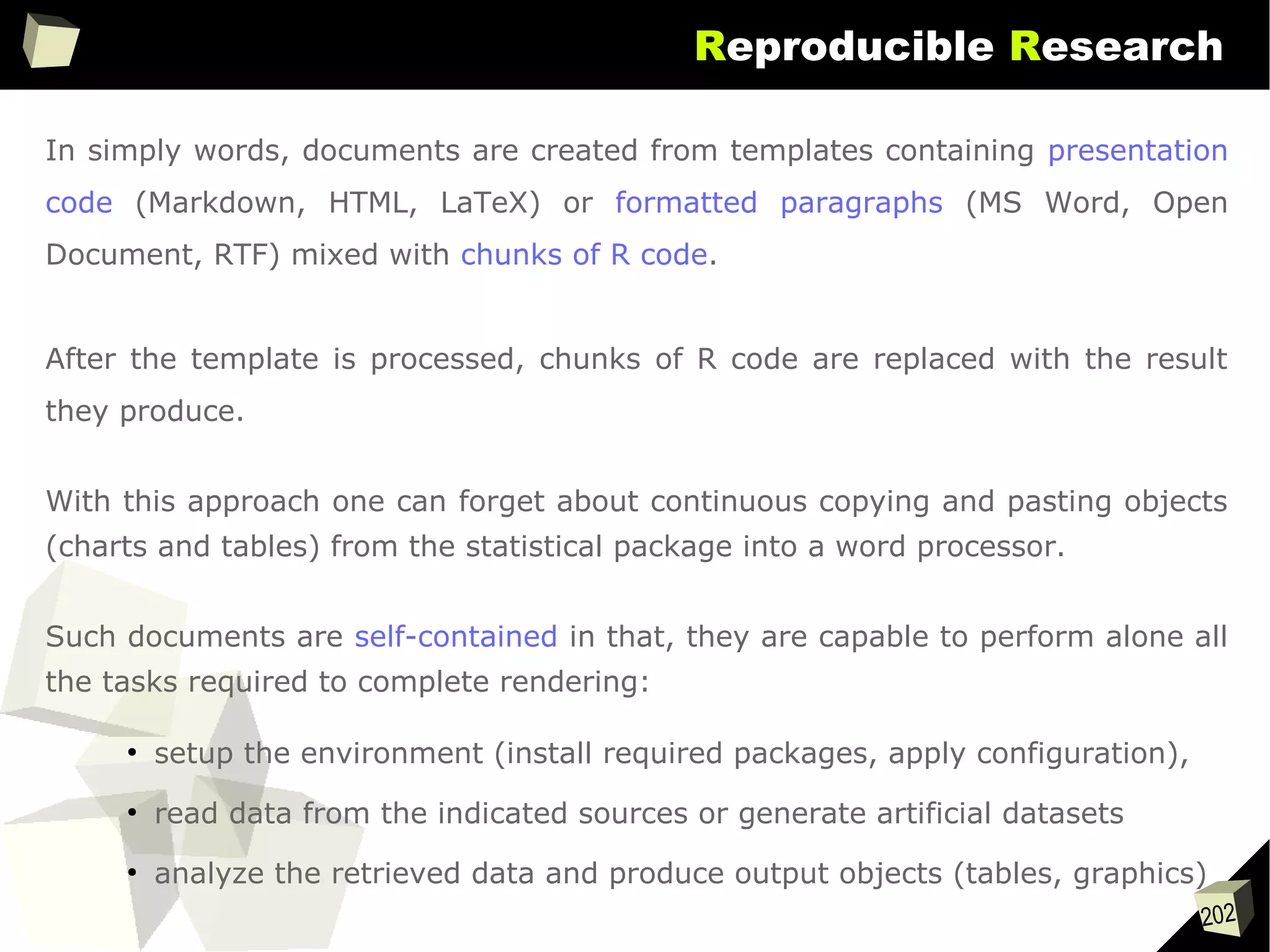 202
Reproducible Research
In simply words, documents are created from templates containing presentation
code (Markdown, HTML, LaTeX) or formatted paragraphs (MS Word, Open
Document, RTF) mixed with chunks of R code.
After the template is processed, chunks of R code are replaced with the result
they produce.
With this approach one can forget about continuous copying and pasting objects
(charts and tables) from the statistical package into a word processor.
Such documents are self-contained in that, they are capable to perform alone all
the tasks required to complete rendering:
●
setup the environment (install required packages, apply configuration),
●
read data from the indicated sources or generate artificial datasets
●
analyze the retrieved data and produce output objects (tables, graphics)
 