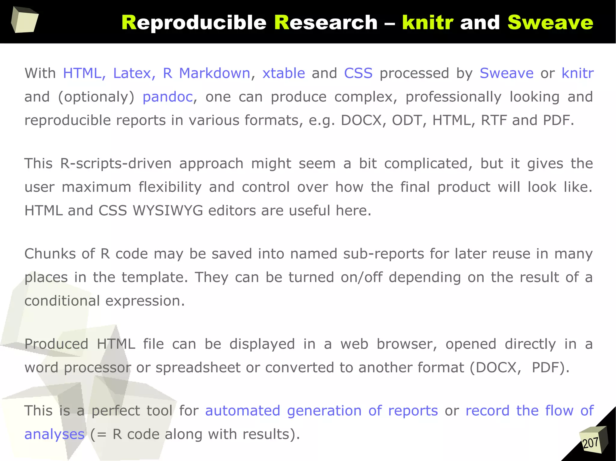 207
Reproducible Research – knitr and Sweave
With HTML, Latex, R Markdown, xtable and CSS processed by Sweave or knitr
and (optionaly) pandoc, one can produce complex, professionally looking and
reproducible reports in various formats, e.g. DOCX, ODT, HTML, RTF and PDF.
This R-scripts-driven approach might seem a bit complicated, but it gives the
user maximum flexibility and control over how the final product will look like.
HTML and CSS WYSIWYG editors are useful here.
Chunks of R code may be saved into named sub-reports for later reuse in many
places in the template. They can be turned on/off depending on the result of a
conditional expression.
Produced HTML file can be displayed in a web browser, opened directly in a
word processor or spreadsheet or converted to another format (DOCX, PDF).
This is a perfect tool for automated generation of reports or record the flow of
analyses (= R code along with results).
 
