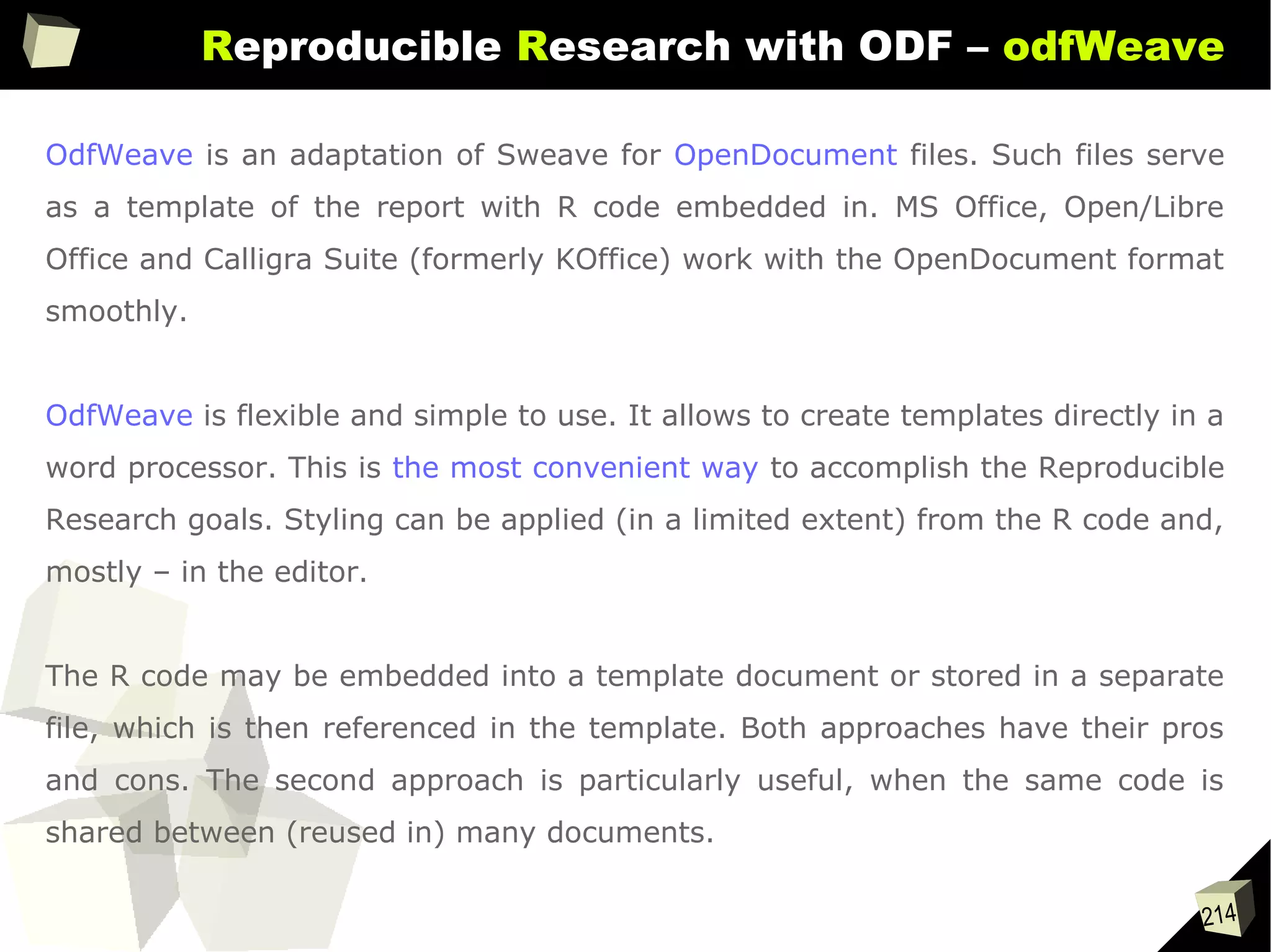 214
Reproducible Research with ODF – odfWeave
OdfWeave is an adaptation of Sweave for OpenDocument files. Such files serve
as a template of the report with R code embedded in. MS Office, Open/Libre
Office and Calligra Suite (formerly KOffice) work with the OpenDocument format
smoothly.
OdfWeave is flexible and simple to use. It allows to create templates directly in a
word processor. This is the most convenient way to accomplish the Reproducible
Research goals. Styling can be applied (in a limited extent) from the R code and,
mostly – in the editor.
The R code may be embedded into a template document or stored in a separate
file, which is then referenced in the template. Both approaches have their pros
and cons. The second approach is particularly useful, when the same code is
shared between (reused in) many documents.
 