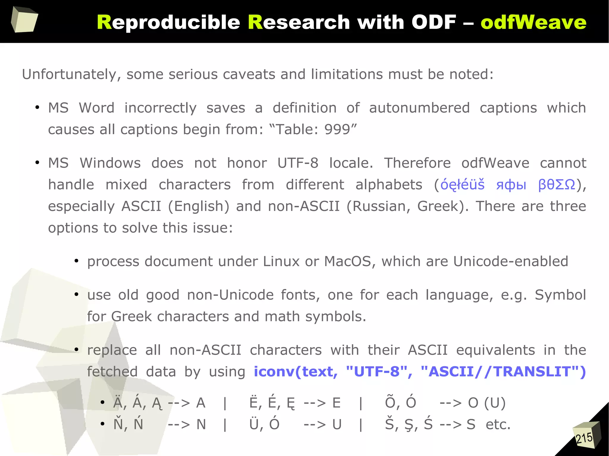 215
Reproducible Research with ODF – odfWeave
Unfortunately, some serious caveats and limitations must be noted:
●
MS Word incorrectly saves a definition of autonumbered captions which
causes all captions begin from: “Table: 999”
●
MS Windows does not honor UTF-8 locale. Therefore odfWeave cannot
handle mixed characters from different alphabets (óęłéüš яфы βθΣΩ),
especially ASCII (English) and non-ASCII (Russian, Greek). There are three
options to solve this issue:
●
process document under Linux or MacOS, which are Unicode-enabled
●
use old good non-Unicode fonts, one for each language, e.g. Symbol
for Greek characters and math symbols.
●
replace all non-ASCII characters with their ASCII equivalents in the
fetched data by using iconv(text, "UTF-8", "ASCII//TRANSLIT")
●
Ä, Á, Ą --> A | Ë, É, Ę --> E | Õ, Ó --> O (U)
●
Ň, Ń --> N | Ü, Ó --> U | Š, Ş, Ś --> S etc.
 