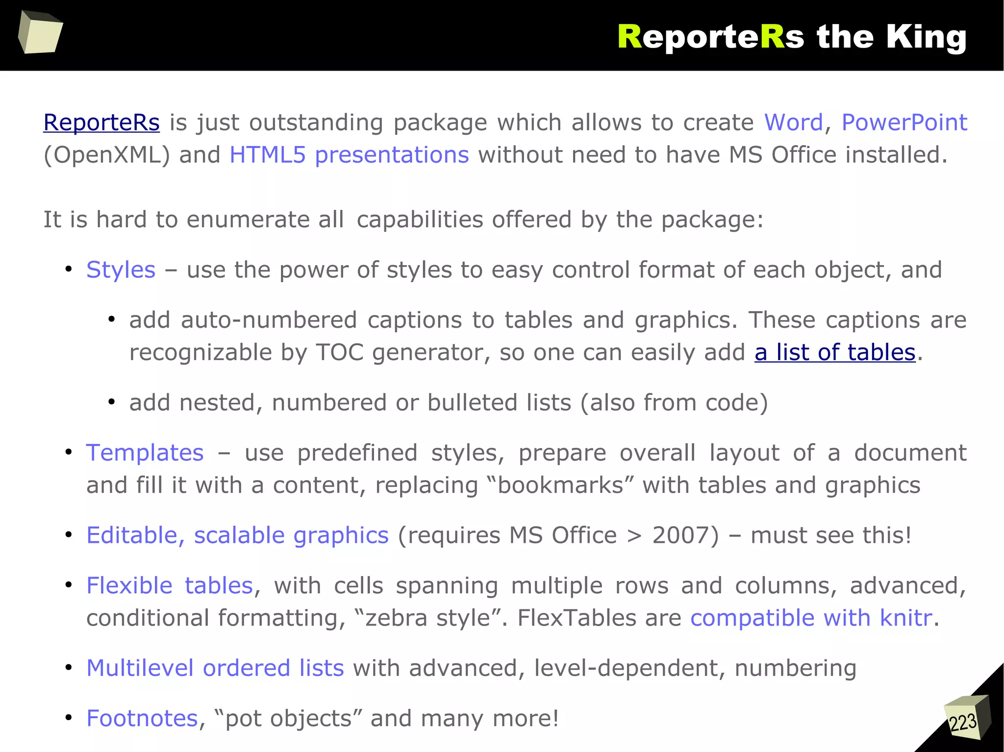 223
ReporteRs the King
ReporteRs is just outstanding package which allows to create Word, PowerPoint
(OpenXML) and HTML5 presentations without need to have MS Office installed.
It is hard to enumerate all capabilities offered by the package:
●
Styles – use the power of styles to easy control format of each object, and
●
add auto-numbered captions to tables and graphics. These captions are
recognizable by TOC generator, so one can easily add a list of tables.
●
add nested, numbered or bulleted lists (also from code)
●
Templates – use predefined styles, prepare overall layout of a document
and fill it with a content, replacing “bookmarks” with tables and graphics
●
Editable, scalable graphics (requires MS Office > 2007) – must see this!
●
Flexible tables, with cells spanning multiple rows and columns, advanced,
conditional formatting, “zebra style”. FlexTables are compatible with knitr.
●
Multilevel ordered lists with advanced, level-dependent, numbering
●
Footnotes, “pot objects” and many more!
 
