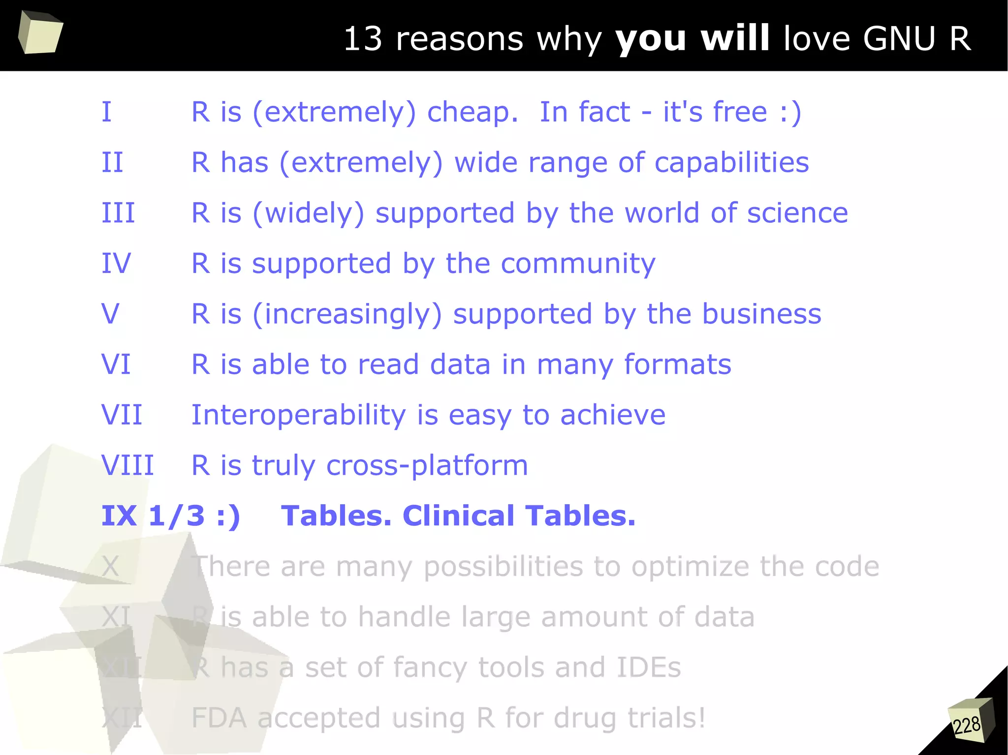 228
13 reasons why you will love GNU R
I R is (extremely) cheap. In fact - it's free :)
II R has (extremely) wide range of capabilities
III R is (widely) supported by the world of science
IV R is supported by the community
V R is (increasingly) supported by the business
VI R is able to read data in many formats
VII Interoperability is easy to achieve
VIII R is truly cross-platform
IX 1/3 :) Tables. Clinical Tables.
X There are many possibilities to optimize the code
XI R is able to handle large amount of data
XII R has a set of fancy tools and IDEs
XII FDA accepted using R for drug trials!
 