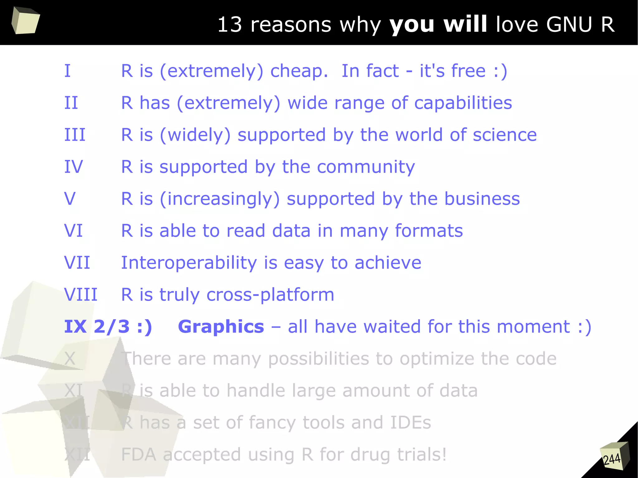 244
13 reasons why you will love GNU R
I R is (extremely) cheap. In fact - it's free :)
II R has (extremely) wide range of capabilities
III R is (widely) supported by the world of science
IV R is supported by the community
V R is (increasingly) supported by the business
VI R is able to read data in many formats
VII Interoperability is easy to achieve
VIII R is truly cross-platform
IX 2/3 :) Graphics – all have waited for this moment :)
X There are many possibilities to optimize the code
XI R is able to handle large amount of data
XII R has a set of fancy tools and IDEs
XII FDA accepted using R for drug trials!
 