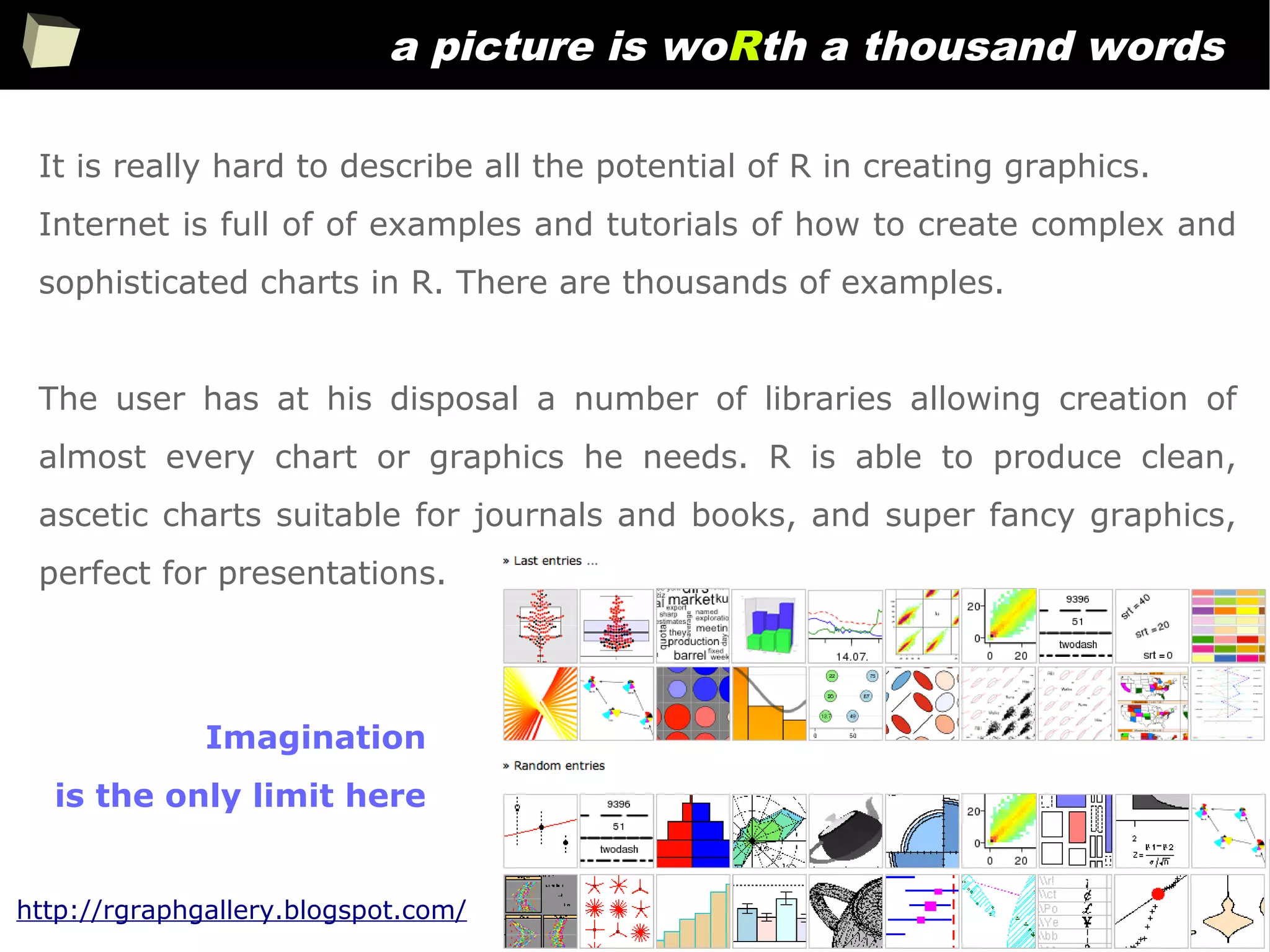 245
a picture is woRth a thousand words
It is really hard to describe all the potential of R in creating graphics.
Internet is full of of examples and tutorials of how to create complex and
sophisticated charts in R. There are thousands of examples.
The user has at his disposal a number of libraries allowing creation of
almost every chart or graphics he needs. R is able to produce clean,
ascetic charts suitable for journals and books, and super fancy graphics,
perfect for presentations.
Imagination
is the only limit here
http://rgraphgallery.blogspot.com/
 