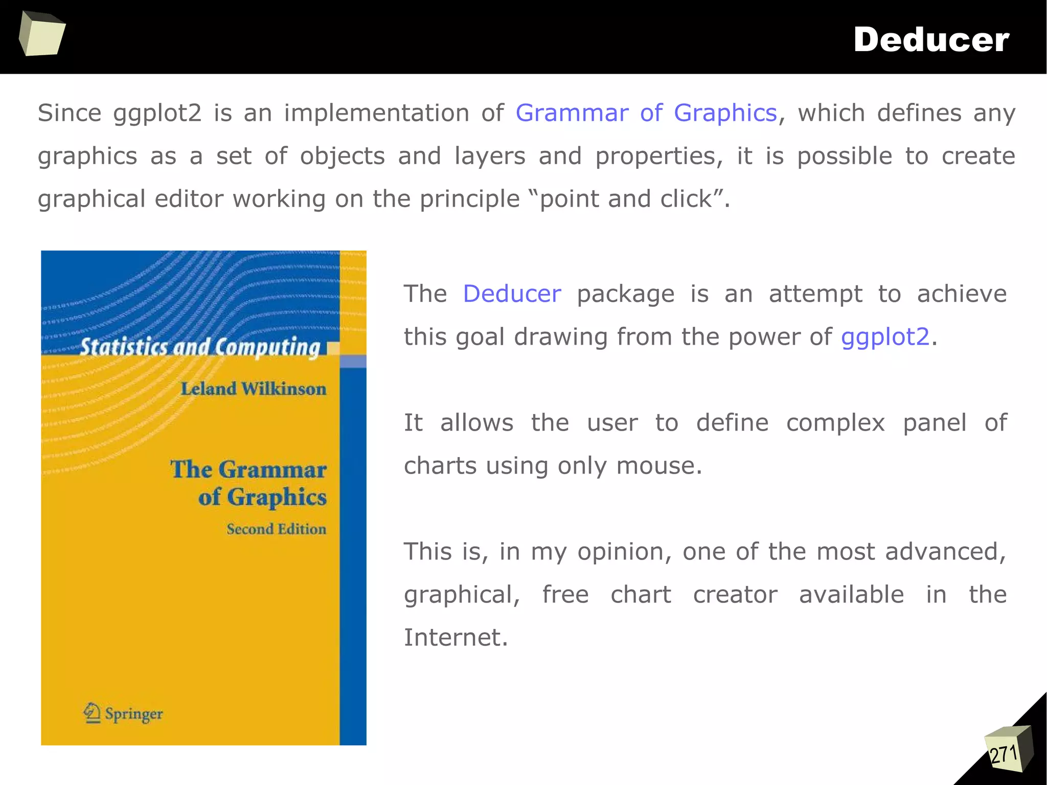 271
Deducer
Since ggplot2 is an implementation of Grammar of Graphics, which defines any
graphics as a set of objects and layers and properties, it is possible to create
graphical editor working on the principle “point and click”.
The Deducer package is an attempt to achieve
this goal drawing from the power of ggplot2.
It allows the user to define complex panel of
charts using only mouse.
This is, in my opinion, one of the most advanced,
graphical, free chart creator available in the
Internet.
 