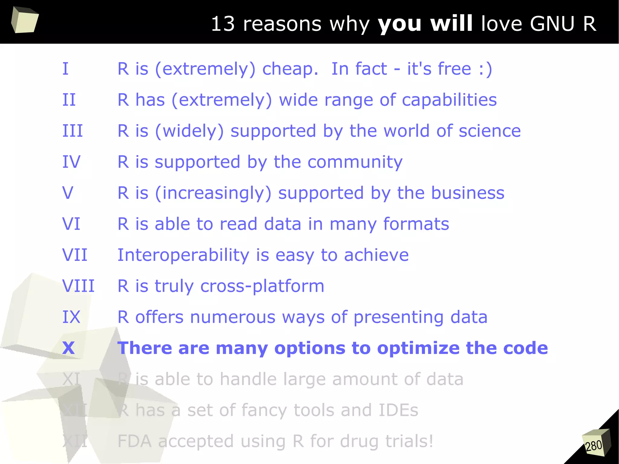 280
13 reasons why you will love GNU R
I R is (extremely) cheap. In fact - it's free :)
II R has (extremely) wide range of capabilities
III R is (widely) supported by the world of science
IV R is supported by the community
V R is (increasingly) supported by the business
VI R is able to read data in many formats
VII Interoperability is easy to achieve
VIII R is truly cross-platform
IX R offers numerous ways of presenting data
X There are many options to optimize the code
XI R is able to handle large amount of data
XII R has a set of fancy tools and IDEs
XII FDA accepted using R for drug trials!
 