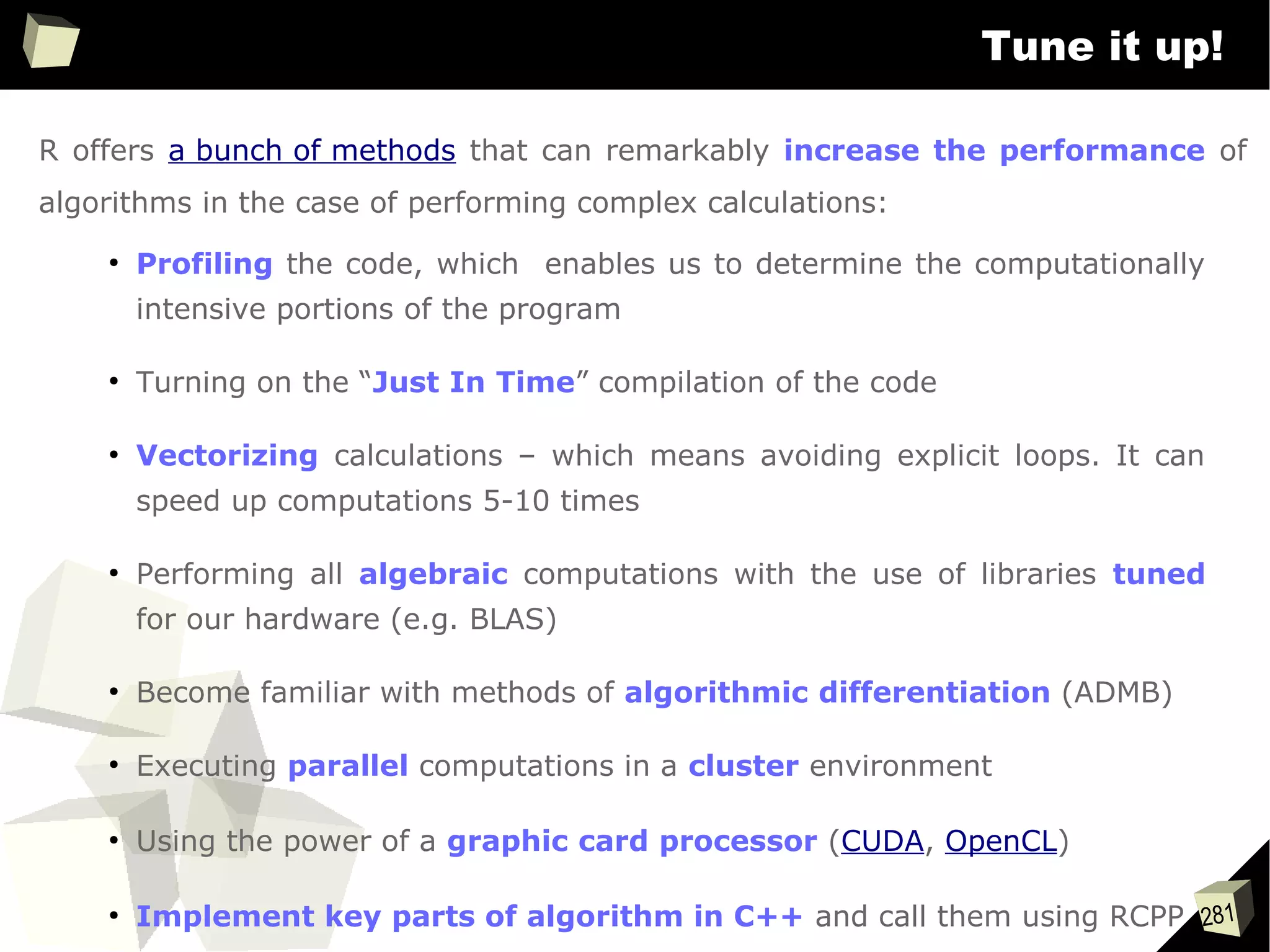 281
Tune it up!
R offers a bunch of methods that can remarkably increase the performance of
algorithms in the case of performing complex calculations:
●
Profiling the code, which enables us to determine the computationally
intensive portions of the program
●
Turning on the “Just In Time” compilation of the code
●
Vectorizing calculations – which means avoiding explicit loops. It can
speed up computations 5-10 times
●
Performing all algebraic computations with the use of libraries tuned
for our hardware (e.g. BLAS)
●
Become familiar with methods of algorithmic differentiation (ADMB)
●
Executing parallel computations in a cluster environment
●
Using the power of a graphic card processor (CUDA, OpenCL)
●
Implement key parts of algorithm in C++ and call them using RCPP
 