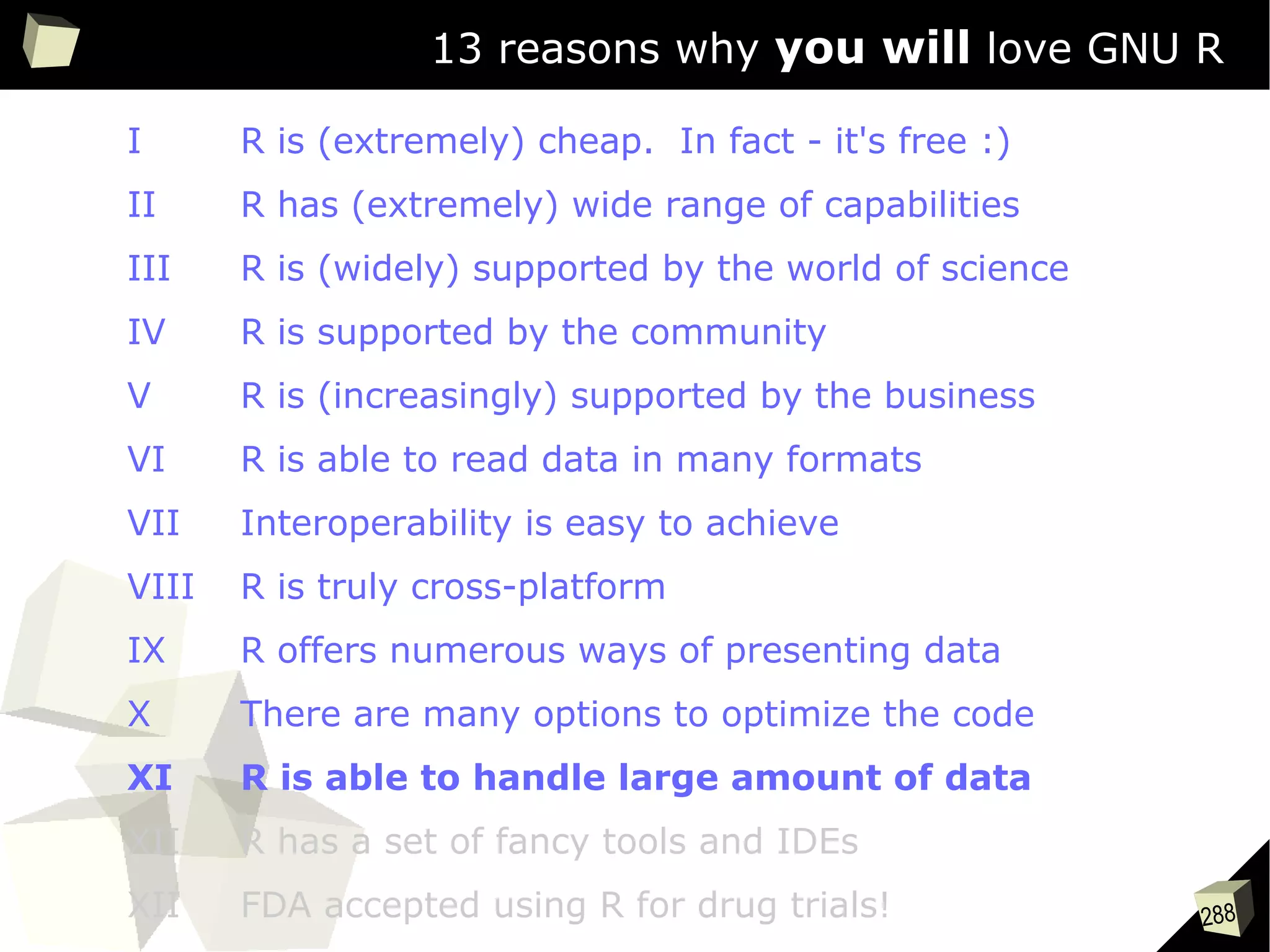 288
13 reasons why you will love GNU R
I R is (extremely) cheap. In fact - it's free :)
II R has (extremely) wide range of capabilities
III R is (widely) supported by the world of science
IV R is supported by the community
V R is (increasingly) supported by the business
VI R is able to read data in many formats
VII Interoperability is easy to achieve
VIII R is truly cross-platform
IX R offers numerous ways of presenting data
X There are many options to optimize the code
XI R is able to handle large amount of data
XII R has a set of fancy tools and IDEs
XII FDA accepted using R for drug trials!
 