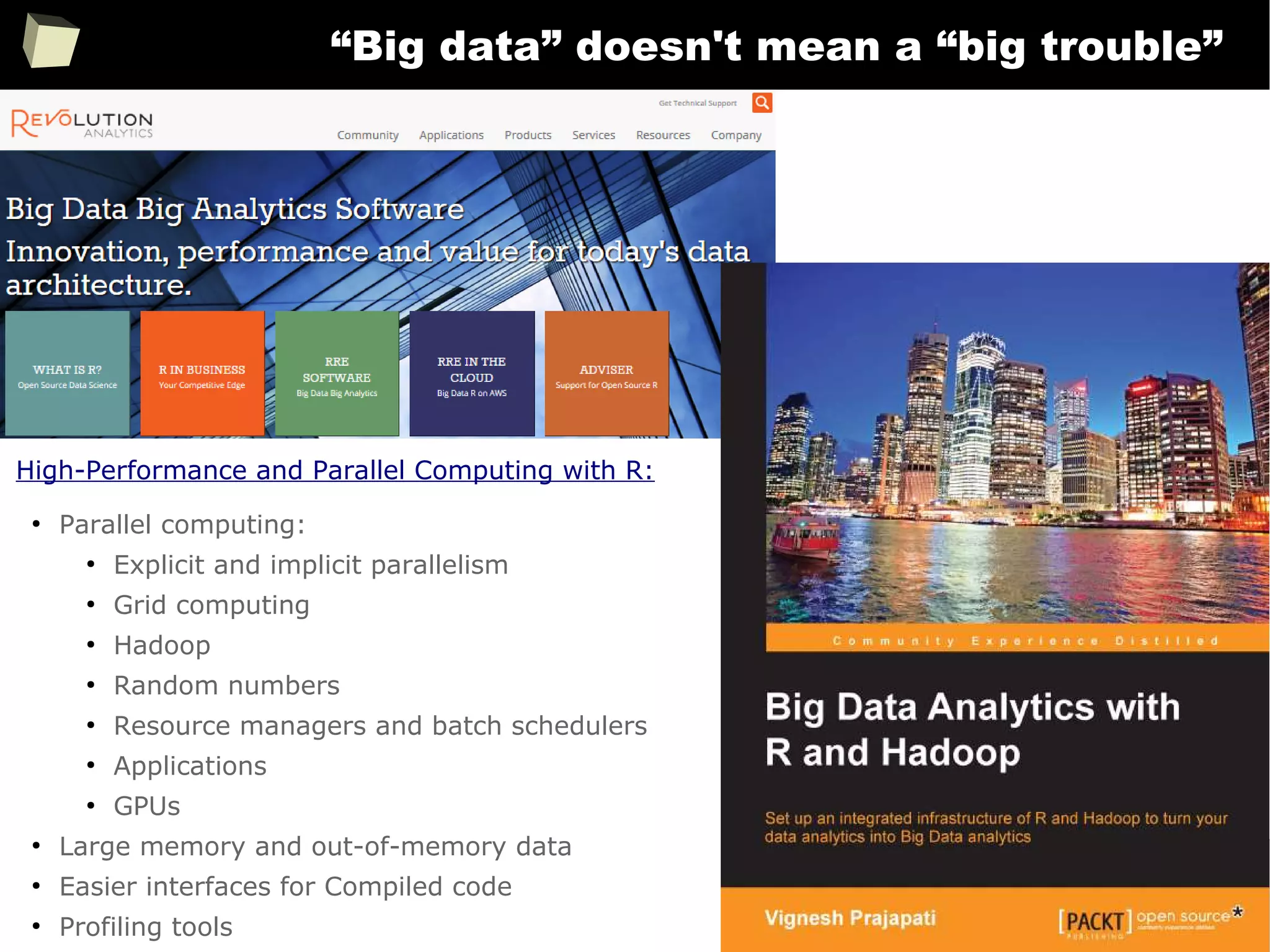 290
“Big data” doesn't mean a “big trouble”
●
Parallel computing:
●
Explicit and implicit parallelism
●
Grid computing
●
Hadoop
●
Random numbers
●
Resource managers and batch schedulers
●
Applications
●
GPUs
●
Large memory and out-of-memory data
●
Easier interfaces for Compiled code
●
Profiling tools
High-Performance and Parallel Computing with R:
 