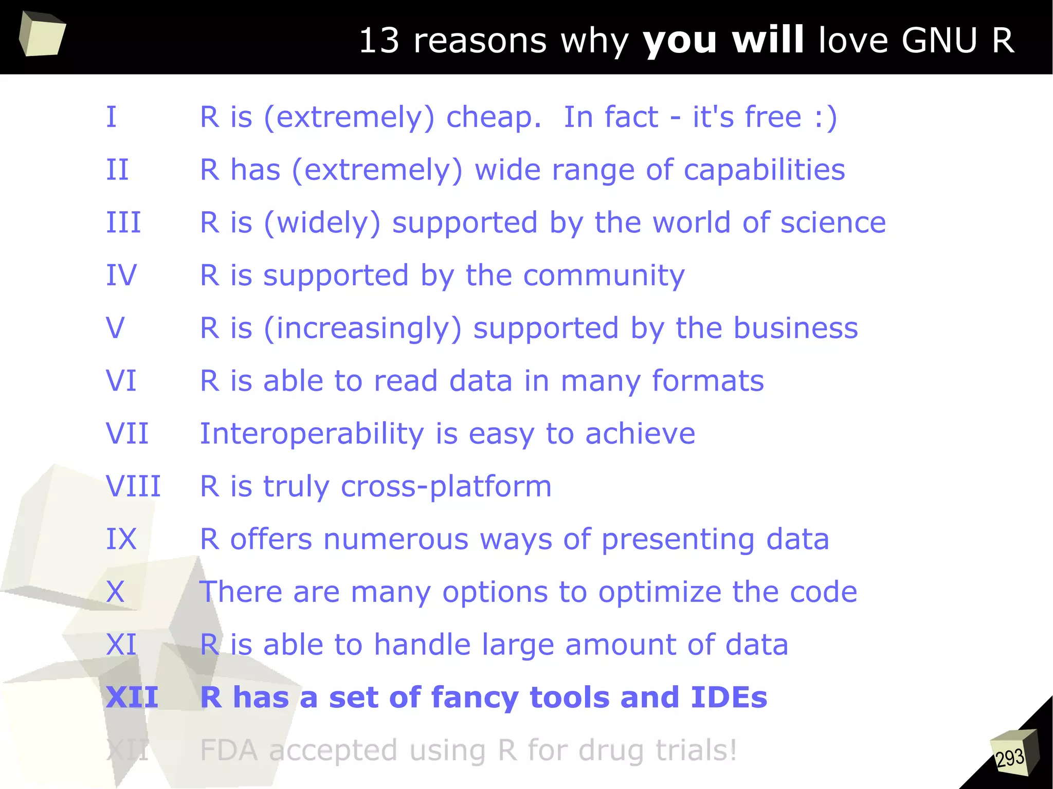 293
13 reasons why you will love GNU R
I R is (extremely) cheap. In fact - it's free :)
II R has (extremely) wide range of capabilities
III R is (widely) supported by the world of science
IV R is supported by the community
V R is (increasingly) supported by the business
VI R is able to read data in many formats
VII Interoperability is easy to achieve
VIII R is truly cross-platform
IX R offers numerous ways of presenting data
X There are many options to optimize the code
XI R is able to handle large amount of data
XII R has a set of fancy tools and IDEs
XII FDA accepted using R for drug trials!
 