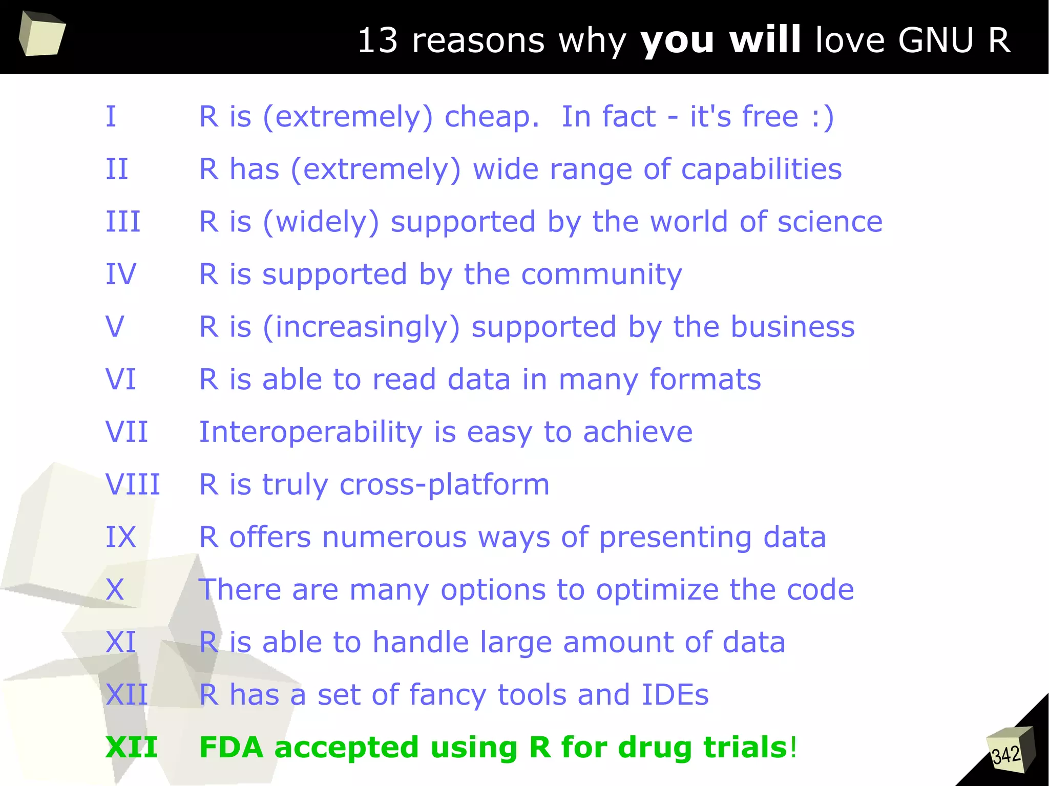 342
13 reasons why you will love GNU R
I R is (extremely) cheap. In fact - it's free :)
II R has (extremely) wide range of capabilities
III R is (widely) supported by the world of science
IV R is supported by the community
V R is (increasingly) supported by the business
VI R is able to read data in many formats
VII Interoperability is easy to achieve
VIII R is truly cross-platform
IX R offers numerous ways of presenting data
X There are many options to optimize the code
XI R is able to handle large amount of data
XII R has a set of fancy tools and IDEs
XII FDA accepted using R for drug trials!
 