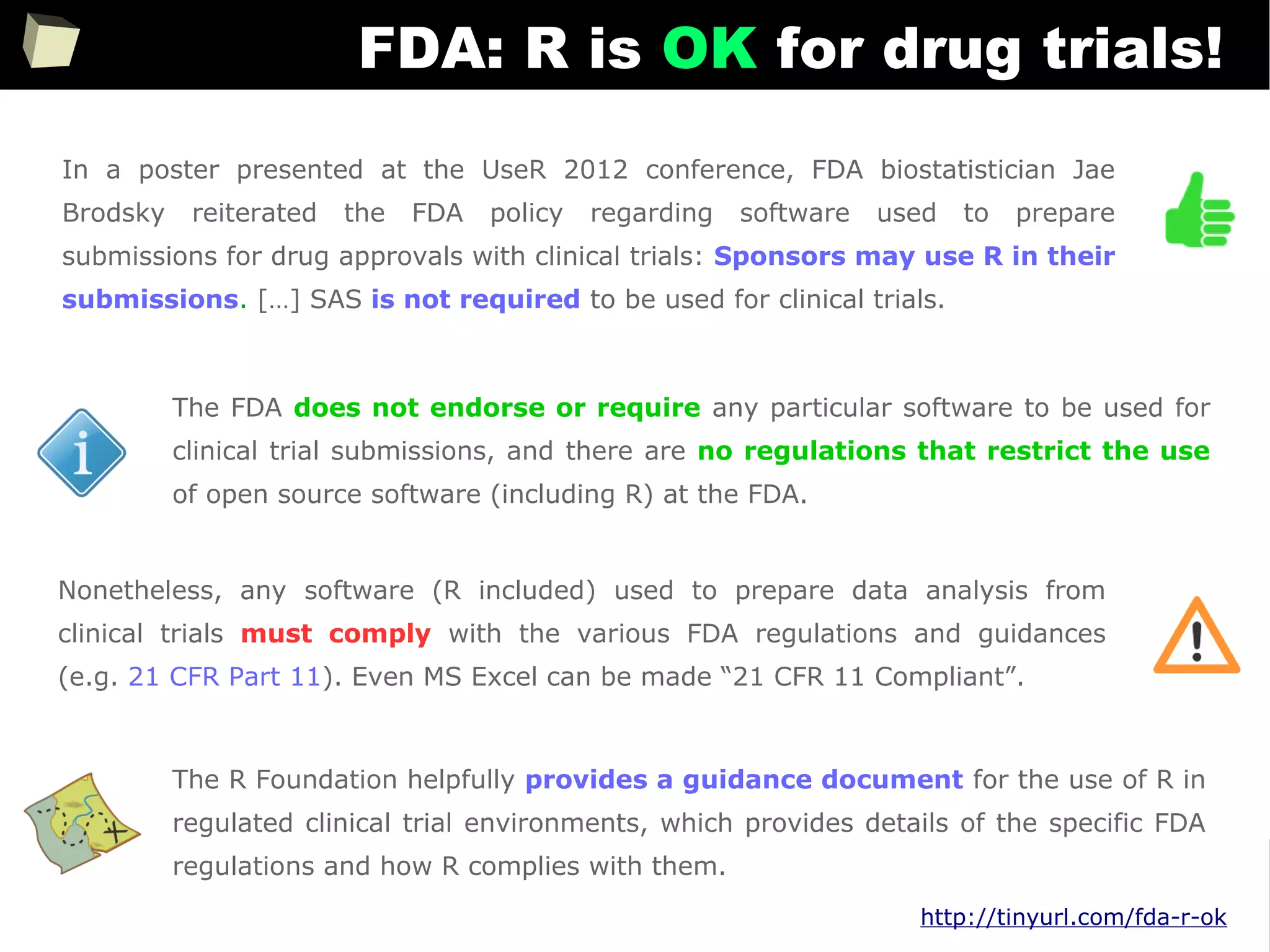 343
FDA: R is OK for drug trials!
http://tinyurl.com/fda-r-ok
In a poster presented at the UseR 2012 conference, FDA biostatistician Jae
Brodsky reiterated the FDA policy regarding software used to prepare
submissions for drug approvals with clinical trials: Sponsors may use R in their
submissions. […] SAS is not required to be used for clinical trials.
The FDA does not endorse or require any particular software to be used for
clinical trial submissions, and there are no regulations that restrict the use
of open source software (including R) at the FDA.
Nonetheless, any software (R included) used to prepare data analysis from
clinical trials must comply with the various FDA regulations and guidances
(e.g. 21 CFR Part 11). Even MS Excel can be made “21 CFR 11 Compliant”.
The R Foundation helpfully provides a guidance document for the use of R in
regulated clinical trial environments, which provides details of the specific FDA
regulations and how R complies with them.
 