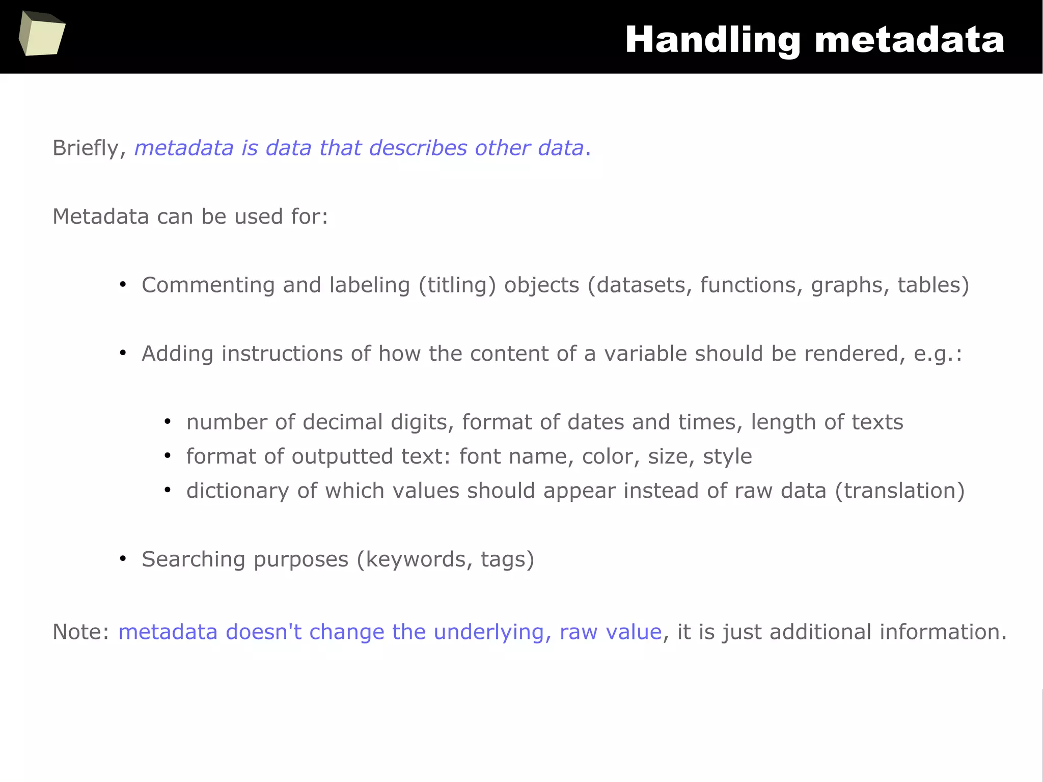 349
Handling metadata
Briefly, metadata is data that describes other data.
Metadata can be used for:
●
Commenting and labeling (titling) objects (datasets, functions, graphs, tables)
●
Adding instructions of how the content of a variable should be rendered, e.g.:
●
number of decimal digits, format of dates and times, length of texts
●
format of outputted text: font name, color, size, style
●
dictionary of which values should appear instead of raw data (translation)
●
Searching purposes (keywords, tags)
Note: metadata doesn't change the underlying, raw value, it is just additional information.
 