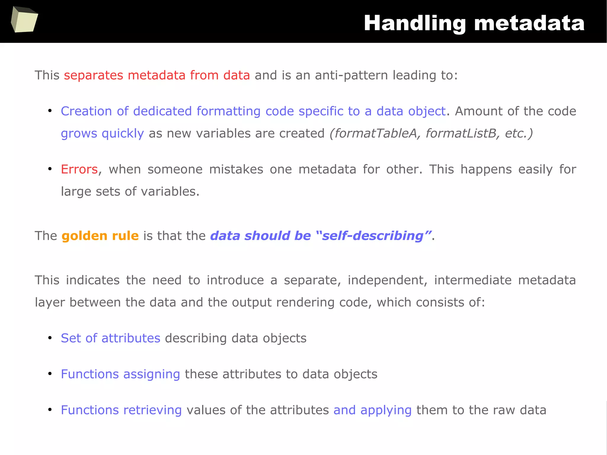 352
Handling metadata
This separates metadata from data and is an anti-pattern leading to:
●
Creation of dedicated formatting code specific to a data object. Amount of the code
grows quickly as new variables are created (formatTableA, formatListB, etc.)
●
Errors, when someone mistakes one metadata for other. This happens easily for
large sets of variables.
The golden rule is that the data should be “self-describing”.
This indicates the need to introduce a separate, independent, intermediate metadata
layer between the data and the output rendering code, which consists of:
●
Set of attributes describing data objects
●
Functions assigning these attributes to data objects
●
Functions retrieving values of the attributes and applying them to the raw data
 