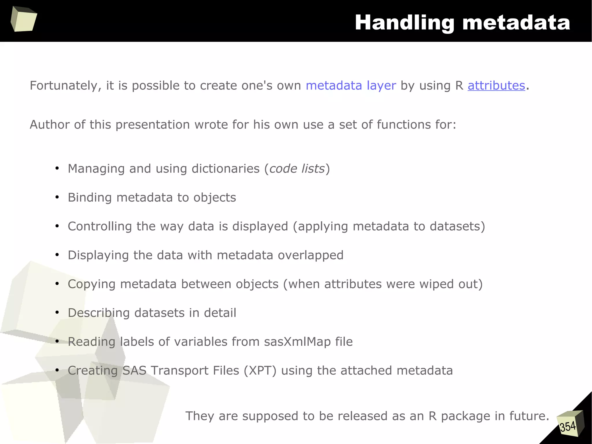 354
Handling metadata
Fortunately, it is possible to create one's own metadata layer by using R attributes.
Author of this presentation wrote for his own use a set of functions for:
●
Managing and using dictionaries (code lists)
●
Binding metadata to objects
●
Controlling the way data is displayed (applying metadata to datasets)
●
Displaying the data with metadata overlapped
●
Copying metadata between objects (when attributes were wiped out)
●
Describing datasets in detail
●
Reading labels of variables from sasXmlMap file
●
Creating SAS Transport Files (XPT) using the attached metadata
They are supposed to be released as an R package in future.
 