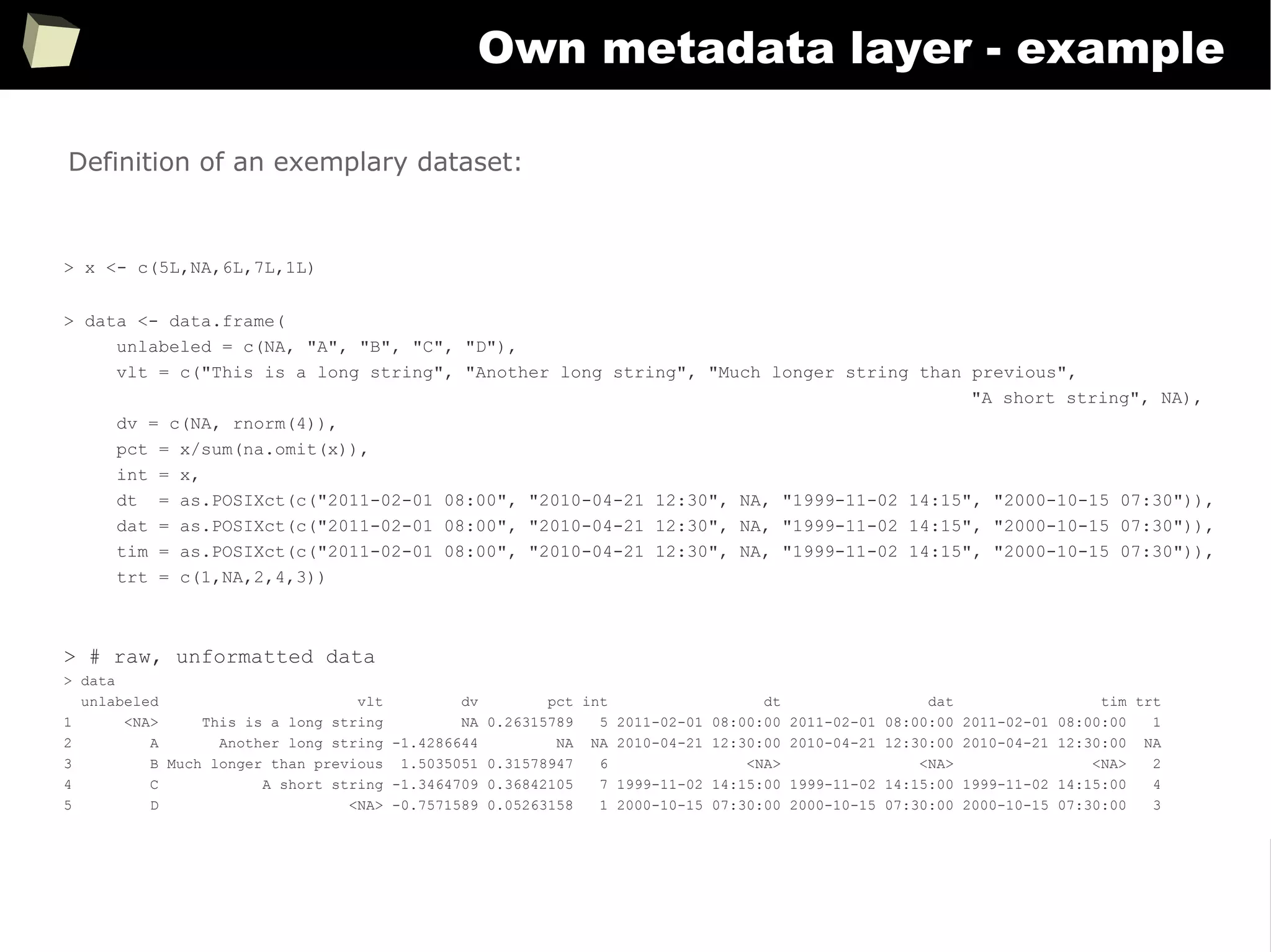 355
Own metadata layer - example
> x <- c(5L,NA,6L,7L,1L)
> data <- data.frame(
unlabeled = c(NA, "A", "B", "C", "D"),
vlt = c("This is a long string", "Another long string", "Much longer string than previous",
"A short string", NA),
dv = c(NA, rnorm(4)),
pct = x/sum(na.omit(x)),
int = x,
dt = as.POSIXct(c("2011-02-01 08:00", "2010-04-21 12:30", NA, "1999-11-02 14:15", "2000-10-15 07:30")),
dat = as.POSIXct(c("2011-02-01 08:00", "2010-04-21 12:30", NA, "1999-11-02 14:15", "2000-10-15 07:30")),
tim = as.POSIXct(c("2011-02-01 08:00", "2010-04-21 12:30", NA, "1999-11-02 14:15", "2000-10-15 07:30")),
trt = c(1,NA,2,4,3))
> # raw, unformatted data
> data
unlabeled vlt dv pct int dt dat tim trt
1 <NA> This is a long string NA 0.26315789 5 2011-02-01 08:00:00 2011-02-01 08:00:00 2011-02-01 08:00:00 1
2 A Another long string -1.4286644 NA NA 2010-04-21 12:30:00 2010-04-21 12:30:00 2010-04-21 12:30:00 NA
3 B Much longer than previous 1.5035051 0.31578947 6 <NA> <NA> <NA> 2
4 C A short string -1.3464709 0.36842105 7 1999-11-02 14:15:00 1999-11-02 14:15:00 1999-11-02 14:15:00 4
5 D <NA> -0.7571589 0.05263158 1 2000-10-15 07:30:00 2000-10-15 07:30:00 2000-10-15 07:30:00 3
Definition of an exemplary dataset:
 