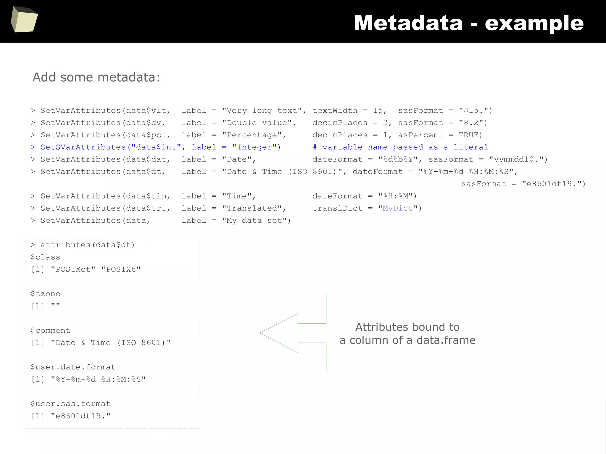 357
Metadata - example
> SetVarAttributes(data$vlt, label = "Very long text", textWidth = 15, sasFormat = "$15.")
> SetVarAttributes(data$dv, label = "Double value", decimPlaces = 2, sasFormat = "8.2")
> SetVarAttributes(data$pct, label = "Percentage", decimPlaces = 1, asPercent = TRUE)
> SetSVarAttributes("data$int", label = "Integer") # variable name passed as a literal
> SetVarAttributes(data$dat, label = "Date", dateFormat = "%d%b%Y", sasFormat = "yymmdd10.")
> SetVarAttributes(data$dt, label = "Date & Time (ISO 8601)", dateFormat = "%Y-%m-%d %H:%M:%S",
sasFormat = "e8601dt19.")
> SetVarAttributes(data$tim, label = "Time", dateFormat = "%H:%M")
> SetVarAttributes(data$trt, label = "Translated", translDict = "MyDict")
> SetVarAttributes(data, label = "My data set")
> attributes(data$dt)
$class
[1] "POSIXct" "POSIXt"
$tzone
[1] ""
$comment
[1] "Date & Time (ISO 8601)"
$user.date.format
[1] "%Y-%m-%d %H:%M:%S"
$user.sas.format
[1] "e8601dt19."
Add some metadata:
Attributes bound to
a column of a data.frame
 