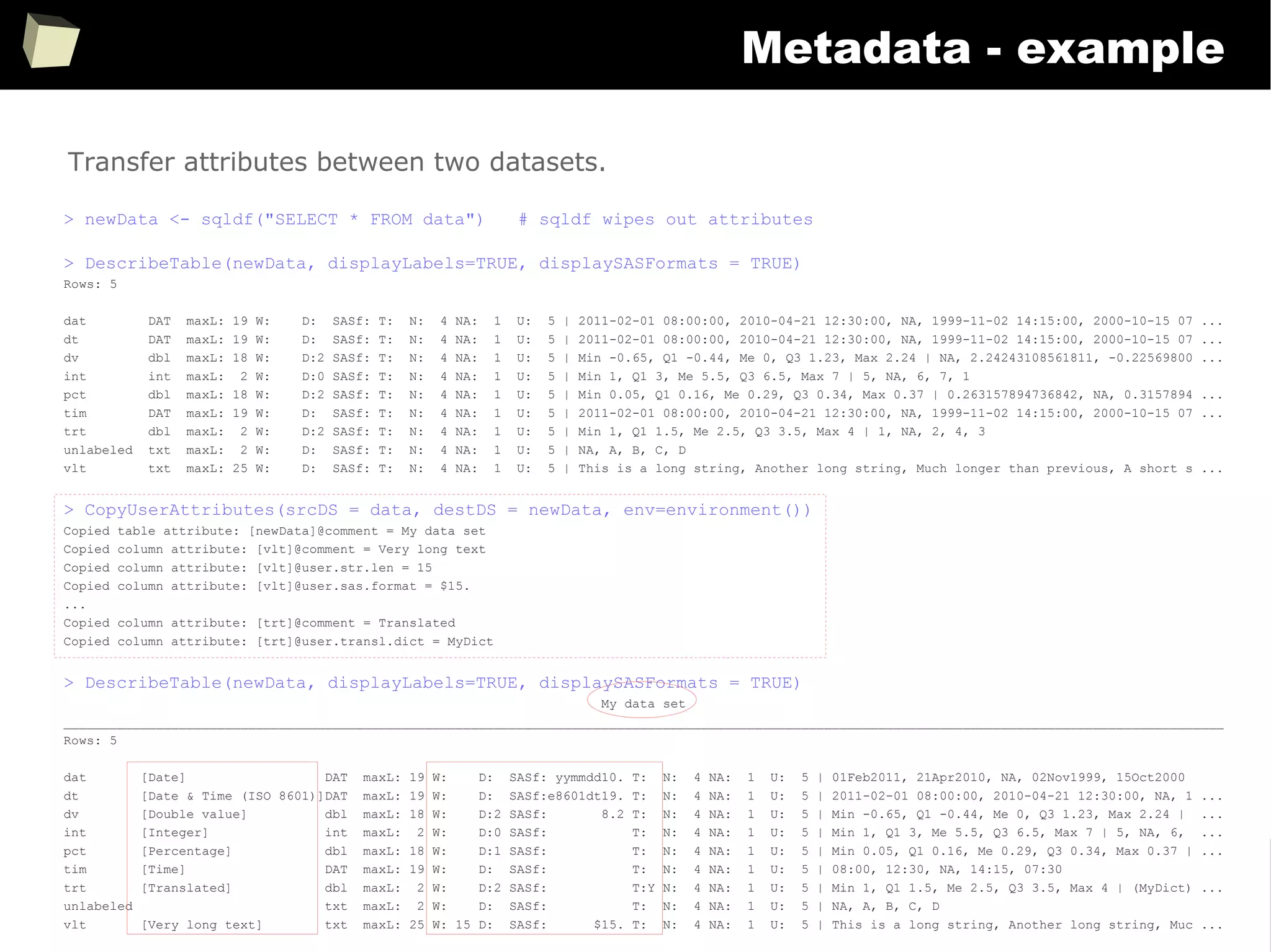 360
Metadata - example
> newData <- sqldf("SELECT * FROM data") # sqldf wipes out attributes
> DescribeTable(newData, displayLabels=TRUE, displaySASFormats = TRUE)
Rows: 5
dat DAT maxL: 19 W: D: SASf: T: N: 4 NA: 1 U: 5 | 2011-02-01 08:00:00, 2010-04-21 12:30:00, NA, 1999-11-02 14:15:00, 2000-10-15 07 ...
dt DAT maxL: 19 W: D: SASf: T: N: 4 NA: 1 U: 5 | 2011-02-01 08:00:00, 2010-04-21 12:30:00, NA, 1999-11-02 14:15:00, 2000-10-15 07 ...
dv dbl maxL: 18 W: D:2 SASf: T: N: 4 NA: 1 U: 5 | Min -0.65, Q1 -0.44, Me 0, Q3 1.23, Max 2.24 | NA, 2.24243108561811, -0.22569800 ...
int int maxL: 2 W: D:0 SASf: T: N: 4 NA: 1 U: 5 | Min 1, Q1 3, Me 5.5, Q3 6.5, Max 7 | 5, NA, 6, 7, 1
pct dbl maxL: 18 W: D:2 SASf: T: N: 4 NA: 1 U: 5 | Min 0.05, Q1 0.16, Me 0.29, Q3 0.34, Max 0.37 | 0.263157894736842, NA, 0.3157894 ...
tim DAT maxL: 19 W: D: SASf: T: N: 4 NA: 1 U: 5 | 2011-02-01 08:00:00, 2010-04-21 12:30:00, NA, 1999-11-02 14:15:00, 2000-10-15 07 ...
trt dbl maxL: 2 W: D:2 SASf: T: N: 4 NA: 1 U: 5 | Min 1, Q1 1.5, Me 2.5, Q3 3.5, Max 4 | 1, NA, 2, 4, 3
unlabeled txt maxL: 2 W: D: SASf: T: N: 4 NA: 1 U: 5 | NA, A, B, C, D
vlt txt maxL: 25 W: D: SASf: T: N: 4 NA: 1 U: 5 | This is a long string, Another long string, Much longer than previous, A short s ...
> CopyUserAttributes(srcDS = data, destDS = newData, env=environment())
Copied table attribute: [newData]@comment = My data set
Copied column attribute: [vlt]@comment = Very long text
Copied column attribute: [vlt]@user.str.len = 15
Copied column attribute: [vlt]@user.sas.format = $15.
...
Copied column attribute: [trt]@comment = Translated
Copied column attribute: [trt]@user.transl.dict = MyDict
> DescribeTable(newData, displayLabels=TRUE, displaySASFormats = TRUE)
My data set
_______________________________________________________________________________________________________________________________________________________
Rows: 5
dat [Date] DAT maxL: 19 W: D: SASf: yymmdd10. T: N: 4 NA: 1 U: 5 | 01Feb2011, 21Apr2010, NA, 02Nov1999, 15Oct2000
dt [Date & Time (ISO 8601)]DAT maxL: 19 W: D: SASf:e8601dt19. T: N: 4 NA: 1 U: 5 | 2011-02-01 08:00:00, 2010-04-21 12:30:00, NA, 1 ...
dv [Double value] dbl maxL: 18 W: D:2 SASf: 8.2 T: N: 4 NA: 1 U: 5 | Min -0.65, Q1 -0.44, Me 0, Q3 1.23, Max 2.24 | ...
int [Integer] int maxL: 2 W: D:0 SASf: T: N: 4 NA: 1 U: 5 | Min 1, Q1 3, Me 5.5, Q3 6.5, Max 7 | 5, NA, 6, ...
pct [Percentage] dbl maxL: 18 W: D:1 SASf: T: N: 4 NA: 1 U: 5 | Min 0.05, Q1 0.16, Me 0.29, Q3 0.34, Max 0.37 | ...
tim [Time] DAT maxL: 19 W: D: SASf: T: N: 4 NA: 1 U: 5 | 08:00, 12:30, NA, 14:15, 07:30
trt [Translated] dbl maxL: 2 W: D:2 SASf: T:Y N: 4 NA: 1 U: 5 | Min 1, Q1 1.5, Me 2.5, Q3 3.5, Max 4 | (MyDict) ...
unlabeled txt maxL: 2 W: D: SASf: T: N: 4 NA: 1 U: 5 | NA, A, B, C, D
vlt [Very long text] txt maxL: 25 W: 15 D: SASf: $15. T: N: 4 NA: 1 U: 5 | This is a long string, Another long string, Muc ...
Transfer attributes between two datasets.
 