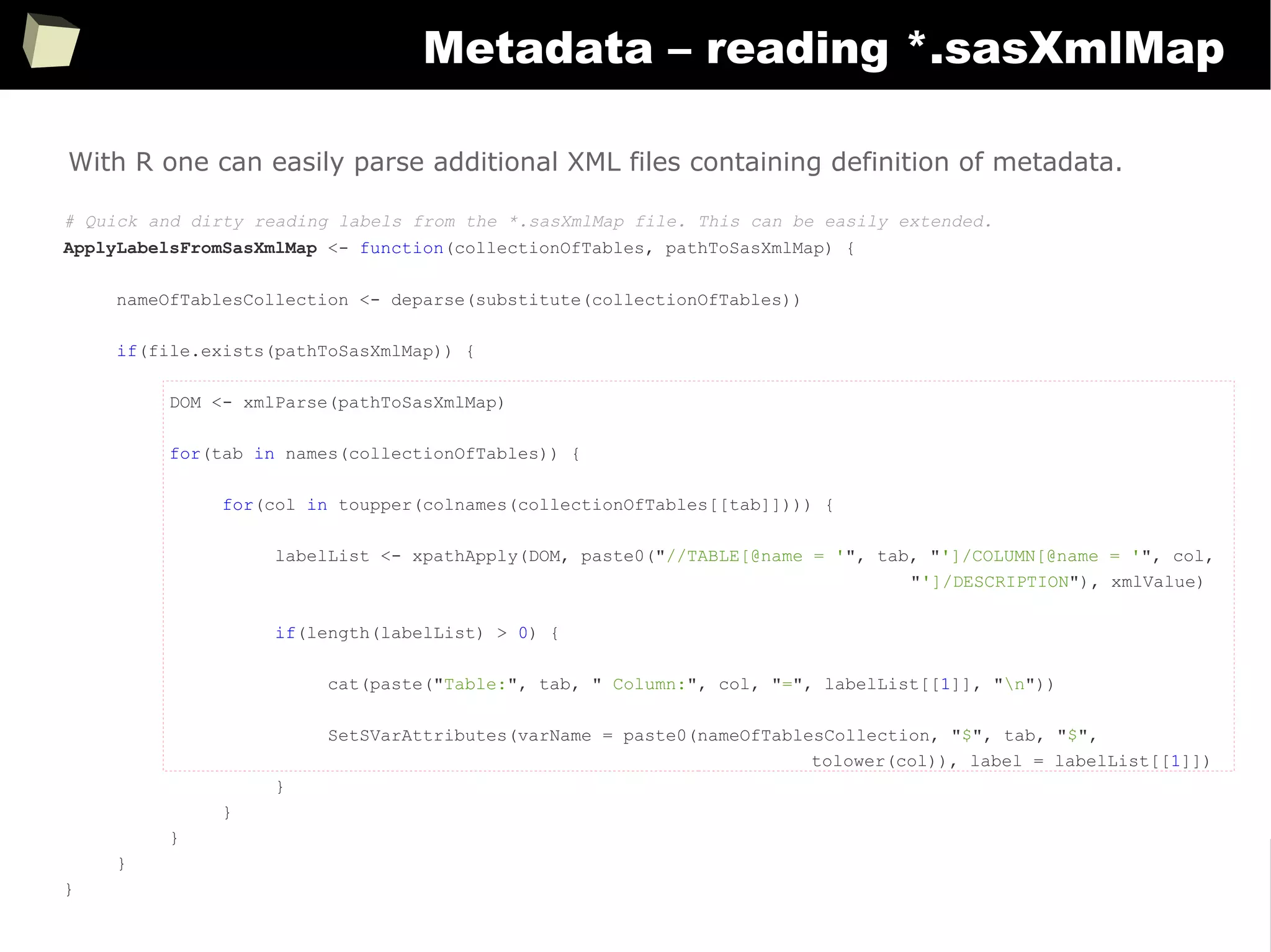 362
Metadata – reading *.sasXmlMap
# Quick and dirty reading labels from the *.sasXmlMap file. This can be easily extended.
ApplyLabelsFromSasXmlMap <- function(collectionOfTables, pathToSasXmlMap) {
nameOfTablesCollection <- deparse(substitute(collectionOfTables))
if(file.exists(pathToSasXmlMap)) {
DOM <- xmlParse(pathToSasXmlMap)
for(tab in names(collectionOfTables)) {
for(col in toupper(colnames(collectionOfTables[[tab]]))) {
labelList <- xpathApply(DOM, paste0("//TABLE[@name = '", tab, "']/COLUMN[@name = '", col,
"']/DESCRIPTION"), xmlValue)
if(length(labelList) > 0) {
cat(paste("Table:", tab, " Column:", col, "=", labelList[[1]], "n"))
SetSVarAttributes(varName = paste0(nameOfTablesCollection, "$", tab, "$",
tolower(col)), label = labelList[[1]])
}
}
}
}
}
With R one can easily parse additional XML files containing definition of metadata.
 