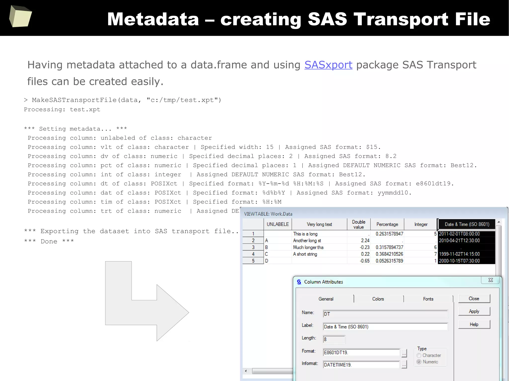 364
Metadata – creating SAS Transport File
> MakeSASTransportFile(data, "c:/tmp/test.xpt")
Processing: test.xpt
*** Setting metadata... ***
Processing column: unlabeled of class: character
Processing column: vlt of class: character | Specified width: 15 | Assigned SAS format: $15.
Processing column: dv of class: numeric | Specified decimal places: 2 | Assigned SAS format: 8.2
Processing column: pct of class: numeric | Specified decimal places: 1 | Assigned DEFAULT NUMERIC SAS format: Best12.
Processing column: int of class: integer | Assigned DEFAULT NUMERIC SAS format: Best12.
Processing column: dt of class: POSIXct | Specified format: %Y-%m-%d %H:%M:%S | Assigned SAS format: e8601dt19.
Processing column: dat of class: POSIXct | Specified format: %d%b%Y | Assigned SAS format: yymmdd10.
Processing column: tim of class: POSIXct | Specified format: %H:%M
Processing column: trt of class: numeric | Assigned DEFAULT NUMERIC SAS format: Best12.
*** Exporting the dataset into SAS transport file... ***
*** Done ***
Having metadata attached to a data.frame and using SASxport package SAS Transport
files can be created easily.
 