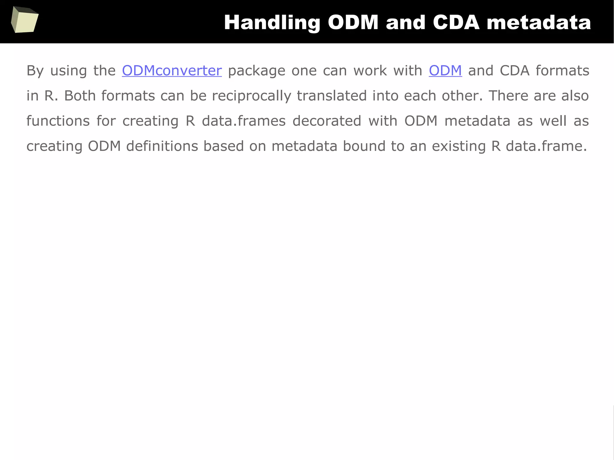 366
Handling ODM and CDA metadata
By using the ODMconverter package one can work with ODM and CDA formats
in R. Both formats can be reciprocally translated into each other. There are also
functions for creating R data.frames decorated with ODM metadata as well as
creating ODM definitions based on metadata bound to an existing R data.frame.
 