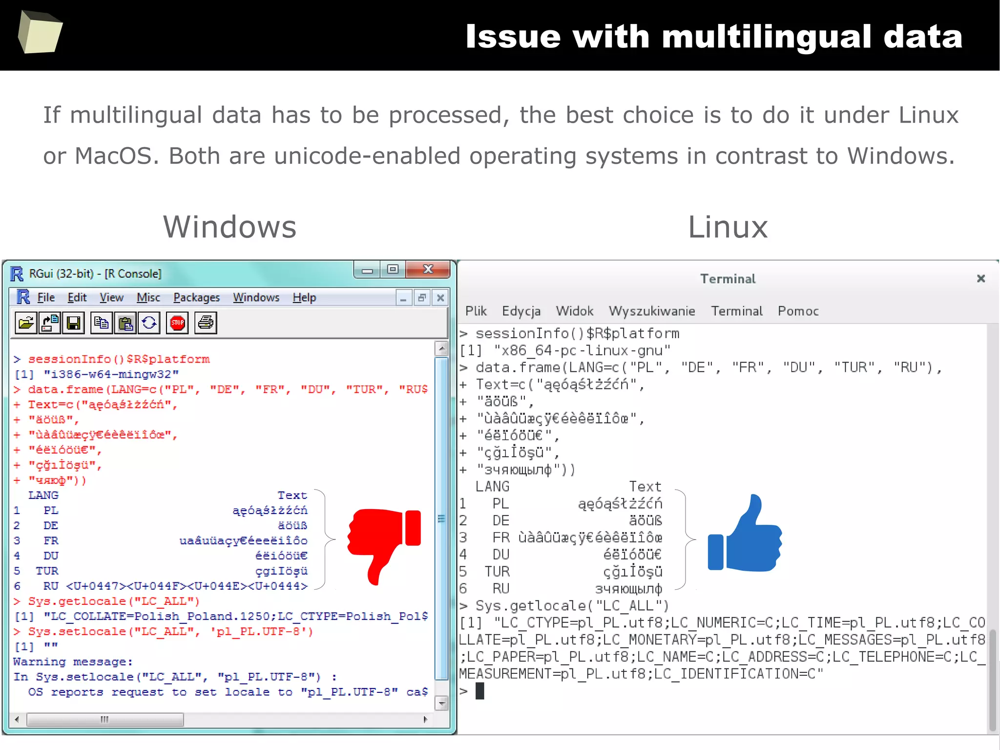 369
Issue with multilingual data
Windows Linux
If multilingual data has to be processed, the best choice is to do it under Linux
or MacOS. Both are unicode-enabled operating systems in contrast to Windows.
 